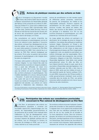 110
Suite à l’émergence du Mouvement mondial
en faveur des enfants (GMC) dans le cadre de
la Session extraordinaire de l’Assemblée générale
des Nations Unies consacrée aux enfants en 2001,
Save the Children R.-U. (zone sud) a collaboré avec
l’UNICEF et d’autres ONG internationales telles
que Plan India, Catholic Relief Services, Vision du
Monde et Indo-German Social Service Society aﬁn
de lancer des consultations auprès des enfants
dans le district de Koraput, en Orissa.
Ces consultations ont permis d’identiﬁer les
punitions physiques et psychologiques comme la
forme de violence la plus répandue à l’encontre
des enfants, entravant leur développement et leur
bien-être global. Les enfants ont également mis
en avant cette question à l’occasion du PNA (Plan
national d’action) en 2002. Ceci a donné lieu à un
examen du PNS (Plan national stratégique) par
les enfants. Par la suite, la question des punitions
physiques et psychologiques a été intégrée dans
les plans du programme.
À la base, cette question a été prise en charge de
manière intégrée. Il a tout d’abord fallu aider les
ONG partenaires à prendre en charge le problème.
Ceci a posé des difﬁcultés en raison d’un
manque de clarté. Par la suite, des discussions
avec les enfants ont permis d’évaluer l’impact
des punitions physiques et psychologiques. Des
modèles réplicables ont vu le jour, tels que le projet
« Education - A joyful and continuous journey ».
Des sujets tels que le ratio élèves-enseignant,
l’accès aux écoles et l’enseignement bilingue ont
également été abordés. Les enfants ont même
participé à l’élaboration des indicateurs. Des
actions de sensibilisation ont été menées auprès
de différentes parties prenantes, notamment
les parents, les enseignants, les médias et les
responsables politiques. Plusieurs supports de
sensibilisation ont été utilisés, notamment des
écritures murales, des pièces de théâtre, des
lettres, des réunions et des ateliers. Les enfants
ont participé à la réalisation d’un ﬁlm sur les
punitions physiques et psychologiques, qui a été
présenté aux membres de la communauté.
Au niveau global, les enfants ont participé à la
planiﬁcation de la stratégie de prise en charge du
problème. Une analyse des politiques et systèmes
existants (règles d’éducation en Orissa) a été
réalisée, aﬁn d’identiﬁer les domaines à améliorer.
Des collaborations ont été mises en place avec
d’autres agences et réseaux de l’État. L’organisation
a également créé une plateforme permettant aux
enfants d’échanger avec les responsables. Elle a
mobilisé le soutien des enseignants, des comités
d’éducation villageois et des MAL (membres de
l’Assemblée législative). Cette tâche s’est avérée
particulièrement ardue. En effet, les MAL ont
tout d’abord cherché à éluder le sujet, avant de le
soumettre à l’Assemblée nationale législative. Une
interface nationale avec les MAL a été mise en
place en 2004, après quoi les médias ont joué un
rôle essentiel auprès de l’opinion publique. Enﬁn,
en août 2004, le gouverneur de l’Orissa a publié un
arrêté gouvernemental interdisant toute punition
corporelle dans les écoles de l’État. Les parties
prenantes veillent actuellement à la mise en œuvre
effective de cette interdiction.
Actions de plaidoyer menées par des enfants en Inde
Au Viet Nam, la participation des enfants aux
consultations populaires a constitué une
formidable opportunité d’apprentissage pour les
enfants, les responsables gouvernementaux et
les partenaires de la société civile impliqués dans
l’élaboration du Plan de développement socio-
économique (PDSE). Elle a permis de créer de
nouveaux espaces de plaidoyer politique axé sur
les enfants, tout en inﬂuençant le contenu du
document de stratégie du PDSE, que ce soit au
niveau national ou au niveau provincial.
De nombreux enfants et jeunes impliqués n’avaient
jamais été consultés sur des questions politiques.
Il s’agissait donc d’une opportunité exceptionnelle
pour faire part aux décideurs politiques de leur
point de vue sur leur qualité de vie actuelle et
sur leurs aspirations futures. Dans de nombreux
groupes, les enfants ont contribué activement aux
discussion, semblant apprécier ce forum d’échange
non hiérarchique. Dans certains cas, les enfants se
sont montrés moins loquaces, faisant apparaître la
nécessité de renforcer les capacités des enfants
Participation des enfants aux consultations provinciales
concernant le Plan national de développement au Viet Nam
Pour plus d’informations, vous pouvez consulter le document suivant : Bhandari, N., Working against Physical and Degrading/
Humiliating Punishments of Girls and Boys, Experiences from Andhra Pradesh and Orissa, Save the Children, (2005).
ÉTUDE
DE CAS
ÉTUDE
DE CAS
 