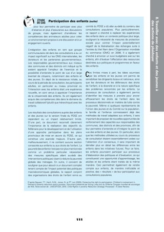 8.Travailleravecdesenfantsetdesjeunesà
desactionsdeplaidoyer
111
pour leur permettre de participer avec plus
d’aisance et plus d’assurance aux discussions
de groupe, mais également d’améliorer les
compétences des animateurs adultes pour créer
un environnement propice à une discussion et à un
engagement ouverts.
L’intégration des enfants en tant que groupe
communautaire clé dans les consultations a eu un
impact signiﬁcatif sur les ONG internationales, les
donateurs et les partenaires gouvernementaux.
Les responsables gouvernementaux aux niveaux
des communes et des districts ont indiqué qu’ils
avaient apprécié l’ampleur de l’exercice et la
possibilité d’entendre le point de vue d’un large
éventail de citoyens, notamment des enfants et
des jeunes. En dépit de la résistance initiale, au
cours de la période de consultation, les participants
adultes, en particulier au niveau provincial où
l’interaction avec les enfants était une expérience
nouvelle, en sont venus à apprécier l’importance
de la citoyenneté des enfants. Ils ont également
acquis des compétences clés dans le domaine du
travail collaboratif (plutôt que hiérarchique) avec les
enfants.
Les résultats des consultations auprès des enfants
et des jeunes sur la version ﬁnale du PDSE ont
cependant eu un impact relativement limité.
D’une part, ce document reconnaît clairement
l’importance de la réalisation des objectifs du
Millénaire pour le développement et de l’utilisation
d’une approche participative dans les plans
provinciaux de mise en œuvre du PDSE, ce qui
constitue une avancée majeure. D’autre part,
malheureusement, il ne contient aucune section
consacrée aux enfants ou aux droits de l’enfant. La
pauvretédesenfantsn’estpasnonplusmentionnée
comme un problème particulier nécessitant
des mesures spéciﬁques allant au-delà des
interventions politiques visant à réduire la pauvreté
globale des ménages. En outre, il convient de
souligner que pour aboutir à un document complet
tenant compte de l’impact potentiel des politiques
macroéconomiques globales, le rapport conjoint
des organisations des droits de l’enfant remis au
comité du PDSE a dû aller au-delà du contenu des
consultations populaires. Plus particulièrement,
ce rapport a cherché à replacer les expériences
des enfants dans un contexte politique plus large,
soulignant la nécessité de mesures de protection
sociale pour contrer l’impact potentiellement
négatif de la libéralisation des échanges suite à
l’entrée du Viet Nam dans l’Organisation mondiale
du commerce (OMC) en 2006. Il a également
cherché à amorcer un suivi budgétaire axé sur les
enfants, aﬁn d’évaluer l’affectation des ressources
destinées aux politiques et programmes en faveur
des enfants.
Ces limites mises à part, les idées soumises
par les enfants et les jeunes ont permis de
sensibiliser les dirigeants locaux et nationaux, ainsi
que les donateurs et les défenseurs des droits
de l’enfant, à la diversité et à la nature spéciﬁque
des problèmes rencontrés par les enfants. Le
processus de consultation a également permis
d’identiﬁer les mesures à prendre pour ancrer
efﬁcacement les droits de l’enfant dans les
processus décisionnels en matière de lutte contre
la pauvreté. Même si quelques représentants de
l’Union des jeunes et du Comité sur la population,
la famille et l’enfance connaissaient déjà des
méthodes de travail adaptées aux enfants, il sera
important de proposer de nouvelles opportunités de
renforcement des capacités aux responsables des
communes, des districts et des provinces, aﬁn de
leur permettre d’entendre et d’intégrer le point de
vue des enfants et des jeunes. En particulier, alors
que les méthodes utilisées au cours du processus
de consultation étaient essentiellement axées sur
l’obtention d’un consensus, il sera important de
démêler plus en détail les différences entre les
enfants dans les initiatives futures. Pour ce faire,
les enfants pourraient participer aux processus
d’élaboration des politiques et d’évaluation, ce qui
constituerait une opportunité d’apprentissage, les
adultes et les enfants étant traités de la même
manière. Ceci permettrait également de rendre
compte aux enfants, de manière irréfutable et
positive, des « résultats » de leur participation aux
consultations populaires.
Participation des enfants (suite)
D’après Nguyen. T.T., Hanh, N.M., Jones, N. et P.T. Lan (2005), Fostering the right to participation: Children’s involvement in
Vietnam’s poverty reduction policy process. Document présenté par Young Lives lors du XVIème Congrès mondial de sociologie
de l’AIS. Texte extrait de : UNICEF-ODI, 2010. Child Rights in poverty Reduction Strategy Processes - A Desk Review.
ÉTUDE
DE CAS
 