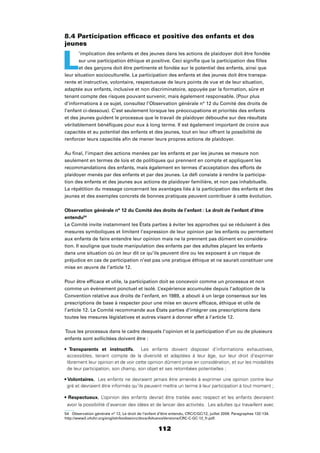 112
8.4 Participation efﬁcace et positive des enfants et des
jeunes
L
’implication des enfants et des jeunes dans les actions de plaidoyer doit être fondée
sur une participation éthique et positive. Ceci signiﬁe que la participation des ﬁlles
et des garçons doit être pertinente et fondée sur le potentiel des enfants, ainsi que
leur situation socioculturelle. La participation des enfants et des jeunes doit être transpa-
rente et instructive, volontaire, respectueuse de leurs points de vue et de leur situation,
adaptée aux enfants, inclusive et non discriminatoire, appuyée par la formation, sûre et
tenant compte des risques pouvant survenir, mais également responsable. (Pour plus
d’informations à ce sujet, consultez l’Observation générale n° 12 du Comité des droits de
l’enfant ci-dessous). C’est seulement lorsque les préoccupations et priorités des enfants
et des jeunes guident le processus que le travail de plaidoyer débouche sur des résultats
véritablement bénéﬁques pour eux à long terme. Il est également important de croire aux
capacités et au potentiel des enfants et des jeunes, tout en leur offrant la possibilité de
renforcer leurs capacités aﬁn de mener leurs propres actions de plaidoyer.
Au ﬁnal, l’impact des actions menées par les enfants et par les jeunes se mesure non
seulement en termes de lois et de politiques qui prennent en compte et appliquent les
recommandations des enfants, mais également en termes d’acceptation des efforts de
plaidoyer menés par des enfants et par des jeunes. Le déﬁ consiste à rendre la participa-
tion des enfants et des jeunes aux actions de plaidoyer familière, et non pas inhabituelle.
La répétition du message concernant les avantages liés à la participation des enfants et des
jeunes et des exemples concrets de bonnes pratiques peuvent contribuer à cette évolution.
Observation générale n° 12 du Comité des droits de l’enfant : Le droit de l’enfant d’être
entendu54
Le Comité invite instamment les États parties à éviter les approches qui se réduisent à des
mesures symboliques et limitent l’expression de leur opinion par les enfants ou permettent
aux enfants de faire entendre leur opinion mais ne la prennent pas dûment en considéra-
tion. Il souligne que toute manipulation des enfants par des adultes plaçant les enfants
dans une situation où on leur dit ce qu’ils peuvent dire ou les exposant à un risque de
préjudice en cas de participation n’est pas une pratique éthique et ne saurait constituer une
mise en œuvre de l’article 12.
Pour être efﬁcace et utile, la participation doit se concevoir comme un processus et non
comme un événement ponctuel et isolé. L’expérience accumulée depuis l’adoption de la
Convention relative aux droits de l’enfant, en 1989, a abouti à un large consensus sur les
prescriptions de base à respecter pour une mise en œuvre efﬁcace, éthique et utile de
l’article 12. Le Comité recommande aux États parties d’intégrer ces prescriptions dans
toutes les mesures législatives et autres visant à donner effet à l’article 12.
Tous les processus dans le cadre desquels l’opinion et la participation d’un ou de plusieurs
enfants sont sollicitées doivent être :
Les enfants doivent disposer d’informations exhaustives,
accessibles, tenant compte de la diversité et adaptées à leur âge, sur leur droit d’exprimer
librement leur opinion et de voir cette opinion dûment prise en considération, et sur les modalités
de leur participation, son champ, son objet et ses retombées potentielles ;
Les enfants ne devraient jamais être amenés à exprimer une opinion contre leur
gré et devraient être informés qu’ils peuvent mettre un terme à leur participation à tout moment ;
L’opinion des enfants devrait être traitée avec respect et les enfants devraient
avoir la possibilité d’avancer des idées et de lancer des activités. Les adultes qui travaillent avec
54 Observation générale n° 12, Le droit de l’enfant d’être entendu, CRC/C/GC/12, juillet 2009. Paragraphes 132-134.
http://www2.ohchr.org/english/bodies/crc/docs/AdvanceVersions/CRC-C-GC-12_fr.pdf.
 