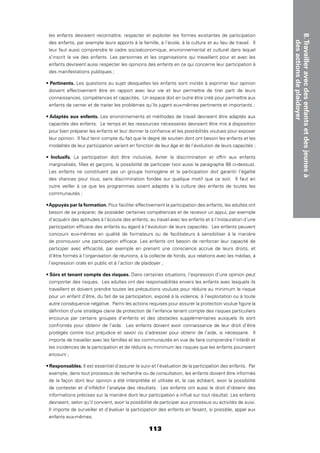 113
8.Travailleravecdesenfantsetdesjeunesà
desactionsdeplaidoyer
les enfants devraient reconnaître, respecter et exploiter les formes existantes de participation
des enfants, par exemple leurs apports à la famille, à l’école, à la culture et au lieu de travail. Il
leur faut aussi comprendre le cadre socioéconomique, environnemental et culturel dans lequel
s’inscrit la vie des enfants. Les personnes et les organisations qui travaillent pour et avec les
enfants devraient aussi respecter les opinions des enfants en ce qui concerne leur participation à
des manifestations publiques ;
Les questions au sujet desquelles les enfants sont invités à exprimer leur opinion
doivent effectivement être en rapport avec leur vie et leur permettre de tirer parti de leurs
connaissances, compétences et capacités. Un espace doit en outre être créé pour permettre aux
enfants de cerner et de traiter les problèmes qu’ils jugent eux-mêmes pertinents et importants ;
Les environnements et méthodes de travail devraient être adaptés aux
capacités des enfants. Le temps et les ressources nécessaires devraient être mis à disposition
pour bien préparer les enfants et leur donner la conﬁance et les possibilités voulues pour exposer
leur opinion. Il faut tenir compte du fait que le degré de soutien dont ont besoin les enfants et les
modalités de leur participation varient en fonction de leur âge et de l’évolution de leurs capacités ;
La participation doit être inclusive, éviter la discrimination et offrir aux enfants
marginalisés, ﬁlles et garçons, la possibilité de participer (voir aussi le paragraphe 88 ci-dessus).
Les enfants ne constituent pas un groupe homogène et la participation doit garantir l’égalité
des chances pour tous, sans discrimination fondée sur quelque motif que ce soit. Il faut en
outre veiller à ce que les programmes soient adaptés à la culture des enfants de toutes les
communautés ;
Pour faciliter effectivement la participation des enfants, les adultes ont
besoin de se préparer, de posséder certaines compétences et de recevoir un appui, par exemple
d’acquérir des aptitudes à l’écoute des enfants, au travail avec les enfants et à l’instauration d’une
participation efﬁcace des enfants eu égard à l’évolution de leurs capacités. Les enfants peuvent
concourir eux-mêmes en qualité de formateurs ou de facilitateurs à sensibiliser à la manière
de promouvoir une participation efﬁcace. Les enfants ont besoin de renforcer leur capacité de
participer avec efﬁcacité, par exemple en prenant une conscience accrue de leurs droits, et
d’être formés à l’organisation de réunions, à la collecte de fonds, aux relations avec les médias, à
l’expression orale en public et à l’action de plaidoyer ;
Dans certaines situations, l’expression d’une opinion peut
comporter des risques. Les adultes ont des responsabilités envers les enfants avec lesquels ils
travaillent et doivent prendre toutes les précautions voulues pour réduire au minimum le risque
pour un enfant d’être, du fait de sa participation, exposé à la violence, à l’exploitation ou à toute
autre conséquence négative. Parmi les actions requises pour assurer la protection voulue ﬁgure la
déﬁnition d’une stratégie claire de protection de l’enfance tenant compte des risques particuliers
encourus par certains groupes d’enfants et des obstacles supplémentaires auxquels ils sont
confrontés pour obtenir de l’aide. Les enfants doivent avoir connaissance de leur droit d’être
protégés contre tout préjudice et savoir où s’adresser pour obtenir de l’aide, si nécessaire. Il
importe de travailler avec les familles et les communautés en vue de faire comprendre l’intérêt et
les incidences de la participation et de réduire au minimum les risques que les enfants pourraient
encourir ;
Il est essentiel d’assurer le suivi et l’évaluation de la participation des enfants. Par
exemple, dans tout processus de recherche ou de consultation, les enfants doivent être informés
de la façon dont leur opinion a été interprétée et utilisée et, le cas échéant, avoir la possibilité
de contester et d’inﬂéchir l’analyse des résultats. Les enfants ont aussi le droit d’obtenir des
informations précises sur la manière dont leur participation a inﬂué sur tout résultat. Les enfants
devraient, selon qu’il convient, avoir la possibilité de participer aux processus ou activités de suivi.
Il importe de surveiller et d’évaluer la participation des enfants en faisant, si possible, appel aux
enfants eux-mêmes.
 
