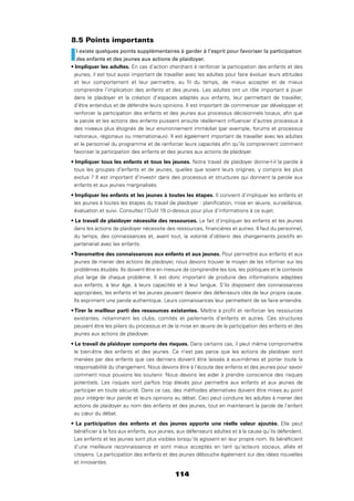 114
8.5 Points importants
Il existe quelques points supplémentaires à garder à l’esprit pour favoriser la participation
des enfants et des jeunes aux actions de plaidoyer.
En cas d’action cherchant à renforcer la participation des enfants et des
jeunes, il est tout aussi important de travailler avec les adultes pour faire évoluer leurs attitudes
et leur comportement et leur permettre, au ﬁl du temps, de mieux accepter et de mieux
comprendre l’implication des enfants et des jeunes. Les adultes ont un rôle important à jouer
dans le plaidoyer et la création d’espaces adaptés aux enfants, leur permettant de travailler,
d’être entendus et de défendre leurs opinions. Il est important de commencer par développer et
renforcer la participation des enfants et des jeunes aux processus décisionnels locaux, aﬁn que
la parole et les actions des enfants puissent ensuite réellement inﬂuencer d’autres processus à
des niveaux plus éloignés de leur environnement immédiat (par exemple, forums et processus
nationaux, régionaux ou internationaux). Il est également important de travailler avec les adultes
et le personnel du programme et de renforcer leurs capacités aﬁn qu’ils comprennent comment
favoriser la participation des enfants et des jeunes aux actions de plaidoyer.
Notre travail de plaidoyer donne-t-il la parole à
tous les groupes d’enfants et de jeunes, quelles que soient leurs origines, y compris les plus
exclus ? Il est important d’investir dans des processus et structures qui donnent la parole aux
enfants et aux jeunes marginalisés.
Il convient d’impliquer les enfants et
les jeunes à toutes les étapes du travail de plaidoyer : planiﬁcation, mise en œuvre, surveillance,
évaluation et suivi. Consultez l’Outil 19 ci-dessus pour plus d’informations à ce sujet.
Le fait d’impliquer les enfants et les jeunes
dans les actions de plaidoyer nécessite des ressources, ﬁnancières et autres. Il faut du personnel,
du temps, des connaissances et, avant tout, la volonté d’obtenir des changements positifs en
partenariat avec les enfants.
Pour permettre aux enfants et aux
jeunes de mener des actions de plaidoyer, nous devons trouver le moyen de les informer sur les
problèmes étudiés. Ils doivent être en mesure de comprendre les lois, les politiques et le contexte
plus large de chaque problème. Il est donc important de produire des informations adaptées
aux enfants, à leur âge, à leurs capacités et à leur langue. S’ils disposent des connaissances
appropriées, les enfants et les jeunes peuvent devenir des défenseurs clés de leur propre cause.
Ils expriment une parole authentique. Leurs connaissances leur permettent de se faire entendre.
Mettre à proﬁt et renforcer les ressources
existantes, notamment les clubs, comités et parlements d’enfants et autres. Ces structures
peuvent être les piliers du processus et de la mise en œuvre de la participation des enfants et des
jeunes aux actions de plaidoyer.
Dans certains cas, il peut même compromettre
le bien-être des enfants et des jeunes. Ce n’est pas parce que les actions de plaidoyer sont
menées par des enfants que ces derniers doivent être laissés à eux-mêmes et porter toute la
responsabilité du changement. Nous devons être à l’écoute des enfants et des jeunes pour savoir
comment nous pouvons les soutenir. Nous devons les aider à prendre conscience des risques
potentiels. Les risques sont parfois trop élevés pour permettre aux enfants et aux jeunes de
participer en toute sécurité. Dans ce cas, des méthodes alternatives doivent être mises au point
pour intégrer leur parole et leurs opinions au débat. Ceci peut conduire les adultes à mener des
actions de plaidoyer au nom des enfants et des jeunes, tout en maintenant la parole de l’enfant
au cœur du débat.
Elle peut
bénéﬁcier à la fois aux enfants, aux jeunes, aux défenseurs adultes et à la cause qu’ils défendent.
Les enfants et les jeunes sont plus visibles lorsqu’ils agissent en leur propre nom. Ils bénéﬁcient
d’une meilleure reconnaissance et sont mieux acceptés en tant qu’acteurs sociaux, alliés et
citoyens. La participation des enfants et des jeunes débouche également sur des idées nouvelles
et innovantes.
 