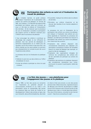 115
8.Travailleravecdesenfantsetdesjeunesà
desactionsdeplaidoyer
Àde multiples reprises, ce guide pratique
souligne l’importance de la participation des
enfants aux actions de plaidoyer. En termes de
SE, ceci implique : (1) d’identiﬁer les opportunités
permettant aux enfants, selon qu’il convient, de
jouer un rôle dans la collecte et l’interprétation
des données ; (2) de s’assurer que le processus
de suivi et d’évaluation considère la participation
des enfants comme un élément important pour
l’UNICEF dans le processus de plaidoyer.
Il faut encourager les enfants à contribuer au
décryptage des progrès et de l’efﬁcacité du
plaidoyer. Ceci leur permet de développer un
sentiment d’appropriation et un intérêt pour les
résultats, tout en les incitant à viser plus haut. Les
efforts évalués par les seuls adultes ne prennent
pas nécessairement en compte le point de vue et
l’expérience des enfants.
Le processus de suivi et d’évaluation du plaidoyer
doit :
de plaidoyer en cours.
à évaluer.
de données.
discuter des résultats d’une manière adaptée et
accessible.
Le processus de suivi et d’évaluation de la
participation des enfants aux actions de plaidoyer
doit indiquer si l’implication des enfants est une
partie appréciée et importante du processus de
plaidoyer. Les éléments permettant de mesurer la
participation des enfants aux actions de plaidoyer
sont notamment les suivants :
connaissances nécessaires pour dépasser une
participation symbolique et devenir de véritables
acteurs du travail de plaidoyer (par exemple, en
jouant le rôle de messagers).
renforcer les compétences des enfants aﬁn
de leur permettre de participer aux actions de
plaidoyer.
des compétences nécessaires pour inciter,
promouvoir et soutenir la participation réelle des
enfants.
Participation des enfants au suivi et à l’évaluation du
travail de plaidoyer
Depuis 1995, La Voix des jeunes se concentre
sur l’exploration du potentiel éducatif et
communautaire d’Internet et sur l’aide à une
participation active et substantielle des jeunes
aux questions liées aux droits de l’enfant et au
développement. Grâce à des articles en ligne, des
quiz interactifs, des proﬁls de leadership, des chats
en direct et bien plus encore, La voix des jeunes
permet à des milliers de jeunes, originaires de plus
de 180 pays, de s’informer, de participer à un débat
animé et de s’associer avec d’autres jeunes et des
décideurs pour créer un monde digne des enfants.
Pour plus d’informations, consultez le site Internet
suivant : http://www.voicesofyouth.org/fr.
« La Voix des jeunes » : une plateforme pour
l’engagement des jeunes et le plaidoyer
GROS
PLAN
GROS
PLAN
 