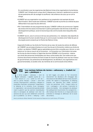 2
En coordination avec les organismes des Nations Unies et les organisations humanitaires,
l’UNICEF met l’infrastructure unique dont il dispose pour intervenir rapidement au service
de ses partenaires aﬁn de soulager la souffrance des enfants et de ceux qui en ont la
charge.
discrimination. Dans toutes ses initiatives, l’UNICEF accorde la priorité aux enfants les plus
défavorisés et aux pays les plus démunis.
des droits entre les sexes et de favoriser la pleine participation des femmes et des ﬁlles au
développement politique, social et économique des communautés dans lesquelles elles
vivent.
développement humain durable ﬁxés par la communauté mondiale et de l’idéal de paix et
de progrès social consacré par la Charte des Nations Unies.
L’approche fondée sur les droits de l’homme est au cœur de toutes les actions de défense
de l’UNICEF. Les principes directeurs en sont fournis par la Convention relative aux droits de
l’enfant qui déclare l’UNICEF agence spécialisée pouvant être consultée pour donner un avis
éclairé sur la mise en œuvre de la Convention. La Convention sur l’élimination de toutes
les formes de discrimination à l’égard des femmes (CEDAW ) et la Convention relative
aux droits des personnes handicapées sont deux autres textes clés. Ces traités ainsi que
d’autres documents similaires forment la base du travail de plaidoyer avec tous les niveaux
de gouvernement, les partenaires de développement, les décideurs, les organisations non
gouvernementales, la société civile, les membres de la communauté et les enfants.
2
Le terme anglais « advocacy » vient du
latin advocare, « appeler auprès de » ou
« avoir recours à », ou « parler au nom de »,
dont le terme français « avocat » rend bien
compte. Théoriquement « advocacy » désigne un
ensemble d’activités comprenant l’organisation,
le lobbying et la conduite d’une campagne.
L’« organisation » est une activité à grande échelle
visant à garantir que les opinions revendiquées
dans la campagne de plaidoyer sont bien les
opinions de ceux qui sont réellement concernés
par le problème. Le terme « lobbying » vient
du latin loggia, une pièce où l’on rencontrait
directement les décideurs aﬁn d’engager des
discussions et des débats de haut niveau (souvent
privés). Par rapport à l’organisation, le lobbying
propose une approche plus ciblée, touchant
moins de personnes. Enﬁn, l’origine latine du
mot « campagne » est campus, c’est-à-dire le
champ de bataille. Une campagne de plaidoyer
fait publiquement la promotion d’un programme ;
elle implique des tribunes où un large public peut
entendre le message du défenseur de la cause
des enfants.
Les racines latines du terme « advocacy », traduit ici
par « plaidoyer »
GROS
PLAN
Avec la contribution d’Alison Marshall, Comité national du Royaume-Uni et Jyothi Kanics, PFP. Genève.
 