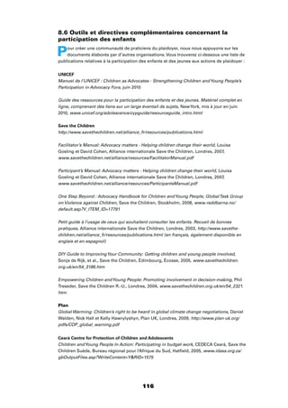116
8.6 Outils et directives complémentaires concernant la
participation des enfants
Pour créer une communauté de praticiens du plaidoyer, nous nous appuyons sur les
documents élaborés par d’autres organisations. Vous trouverez ci-dessous une liste de
publications relatives à la participation des enfants et des jeunes aux actions de plaidoyer :
UNICEF
Manuel de l’UNICEF : Children as Advocates - Strengthening Children andYoung People’s
Participation in Advocacy Fora, juin 2010
Guide des ressources pour la participation des enfants et des jeunes. Matériel complet en
ligne, comprenant des liens sur un large éventail de sujets, NewYork, mis à jour en juin
2010, www.unicef.org/adolescence/cypguide/resourceguide_intro.html
Save the Children
http://www.savethechildren.net/alliance_fr/resources/publications.html
Facilitator’s Manual: Advocacy matters - Helping children change their world, Louisa
Gosling et David Cohen, Alliance internationale Save the Children, Londres, 2007,
www.savethechildren.net/alliance/resources/FacilitatorManual.pdf
Participant’s Manual: Advocacy matters - Helping children change their world, Louisa
Gosling et David Cohen, Alliance internationale Save the Children, Londres, 2007,
www.savethechildren.net/alliance/resources/ParticipantsManual.pdf
One Step Beyond : Advocacy Handbook for Children andYoung People, GlobalTask Group
on Violence against Children, Save the Children, Stockholm, 2008, www.reddbarna.no/
default.asp?V_ITEM_ID=17791
Petit guide à l’usage de ceux qui souhaitent consulter les enfants. Recueil de bonnes
pratiques, Alliance internationale Save the Children, Londres, 2003, http://www.savethe-
children.net/alliance_fr/resources/publications.html (en français, également disponible en
anglais et en espagnol)
DIY Guide to ImprovingYour Community: Getting children and young people involved,
Sonja de Rijk, et al., Save the Children, Édimbourg, Écosse, 2005, www.savethechildren.
org.uk/en/54_3186.htm
Empowering Children andYoung People: Promoting involvement in decision-making, Phil
Treseder, Save the Children R.-U., Londres, 2004, www.savethechildren.org.uk/en/54_2321.
htm
Plan
Global Warming: Children’s right to be heard in global climate change negotiations, Daniel
Walden, Nick Hall et Kelly Hawrylyshyn, Plan UK, Londres, 2009, http://www.plan-uk.org/
pdfs/COP_global_warning.pdf
Ceará Centre for Protection of Children and Adolescents
Children andYoung People In Action: Participating in budget work, CEDECA Ceará, Save the
Children Suède, Bureau régional pour l’Afrique du Sud, Hatﬁeld, 2005, www.idasa.org.za/
gbOutputFiles.asp?WriteContent=YRID=1575
 