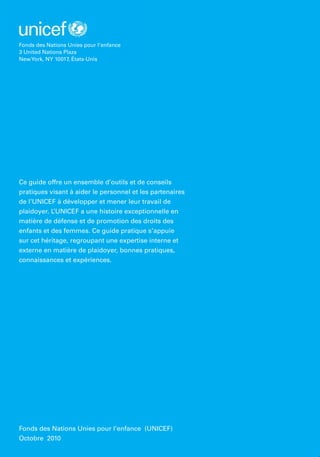 Ce guide offre un ensemble d’outils et de conseils
pratiques visant à aider le personnel et les partenaires
de l’UNICEF à développer et mener leur travail de
plaidoyer. L’UNICEF a une histoire exceptionnelle en
matière de défense et de promotion des droits des
enfants et des femmes. Ce guide pratique s’appuie
sur cet héritage, regroupant une expertise interne et
externe en matière de plaidoyer, bonnes pratiques,
connaissances et expériences.
Fonds des Nations Unies pour l’enfance (UNICEF)
Octobre 2010
Fonds des Nations Unies pour l’enfance
3 United Nations Plaza
NewYork, NY 10017, États-Unis
 
