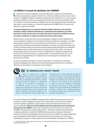 3
1.Comprendreletravaildeplaidoyerdel’UNICEF
1.2 Déﬁnir le travail de plaidoyer de l’UNICEF
Le dictionnaire déﬁnit le plaidoyer comme la défense d’une cause ou d’une personne.
L’action de plaidoyer suppose l’existence d’un militant ou défenseur de la cause ou de la
personne1
. L’UNICEF est depuis longtemps un défenseur des enfants, mais il n’a pas toujours
proposé une déﬁnition claire ou une approche cohérente de son travail de plaidoyer. Bien
qu’il existe de nombreuses déﬁnitions valables ainsi que de nombreuses façons de défendre
une cause, on peut se baser sur le travail et l’expérience de l’UNICEF pour en donner une
déﬁnition simple et universelle :
Le travail de plaidoyer est un processus mûrement réﬂéchi, reposant sur des données
probantes, destiné à inﬂuencer directement ou indirectement les décideurs, les parties
prenantes et toutes les personnes concernées aﬁn qu’ils soutiennent et mettent en œuvre
des actions contribuant au respect des droits des femmes et des enfants.
Partant de cela, on peut dire que le travail de plaidoyer implique la mise à disposition de
recommandations fondées sur des données probantes, adressées aux décideurs, aux différ-
entes parties prenantes et à ceux qui exercent une inﬂuence sur eux. Le plaidoyer est un
moyen de faire évoluer la gouvernance, les attitudes, le pouvoir, les relations sociales et les
fonctions institutionnelles. Il soutient les mesures prises à grande échelle et qui s’attaquent
aux obstacles les plus profonds entravant le respect des droits de l’enfant. Le travail de
plaidoyer peut avoir pour but de faire face aux déséquilibres, inégalités et disparités, de
promouvoir les droits de l’homme, la justice sociale, un environnement plus sain ou de
développer les opportunités pour la démocratie en encourageant la participation des
femmes et des enfants.
Le travail de plaidoyer nécessite un travail d’organisation. Il représente un ensemble
d’actions stratégiques qui, dans les cas les plus retentissants, peuvent avoir une grande
inﬂuence sur les décisions, les pratiques et les politiques.
Le travail de plaidoyer de l’UNICEF est appréhendé et réalisé sous diverses formes qui se
recoupent. Le plan stratégique à moyen terme insiste dans son domaine d’intervention
numéro 5 (politique, plaidoyer et partenariats en faveur des droits des enfants) sur le
travail de plaidoyer. Mais ce travail de plaidoyer fait partie intégrante de tous les domaines
d’intervention de l’UNICEF. Il est au cœur des décisions prises en amont sur la santé, le
VIH/SIDA, l’éducation et la protection des enfants. De même, la défense humanitaire est
un élément essentiel du travail de l’UNICEF dans les situations d’urgence. Elle permet
notamment de créer des possibilités d’accès humanitaire ou d’obtenir des accords régionaux
pour les passages transfrontaliers. Ce guide pratique vise à proposer des outils et des
méthodes pour appuyer le vaste éventail d’actions de plaidoyer entreprises par l’UNICEF.
1 Soanes, Catherine, et Angus Stevenson, éditeurs, Concise Oxford English Dictionary, 11e éd., Oxford University
Press, NewYork, 2004, p. 19.
Le travail de plaidoyer est un élément
essentiel de la lutte contre les inégalités et
les disparités. Il s’attaque aux inégalités en plaçant
la question des disparités entre enfants au premier
rang des priorités des décideurs, en sensibilisant
le public et en favorisant sa mobilisation, et
en améliorant l’accès, le coût et la qualité des
programmes et des services en faveur des femmes
et des enfants défavorisés. Au cœur de sa démarche
ﬁgurent l’obtention de données ventilées sur les
exclus et les personnes les plus défavorisées, la
compréhension des causes profondes du problème
et la mise en place d’un environnement favorable à la
résolution du problème. Cela implique de renforcer
l’obligation des décideurs de rendre des comptes
aux femmes et aux enfants les plus défavorisés
et d’aider ces mêmes populations défavorisées
à revendiquer leurs droits. Le travail de plaidoyer
s’attaque aux causes profondes des problèmes aﬁn
d’accéder à l’équité, mais il s’attaque également
aux questions d’équité aﬁn de résoudre les causes
profondes des problèmes.
Un plaidoyer pour obtenir l’équitéGROS
PLAN
 