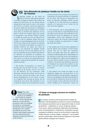 4
1.3 Créer un langage commun en matière
de plaidoyer
En pratique, plusieurs termes peuvent être utilisés de
façon interchangeable pour décrire le travail de plaidoyer.
Voici quelques expressions qui se rapportent toutes au travail
de plaidoyer : mobilisation en amont, lobbying, défense
d’une cause, relations publiques, élaboration de politiques,
action de sensibilisation, militantisme, mobilisation sociale,
campagne de défense, travail et communication auprès des
médias. De plus, le terme anglais « advocacy » ne se traduit
pas de la même façon dans toutes les langues et il est même
parfois difﬁcile d’essayer de le traduire.
L’approche fondée sur les droits de
l’homme (Human rights-based approach
ou HRBA) envisage la situation des enfants par
rapport aux droits qu’ils ont, aux lacunes dans la
jouissance de ces droits et surtout, à la manière
dont l’action, ou l’inaction, de ceux qui détiennent
le pouvoir, détermine ces lacunes. Le défenseur
de la cause des enfants cherche alors à modiﬁer
cette action au bénéﬁce des détenteurs de ces
droits. Il existe de multiples façons de susciter
le changement, mais lorsque l’objectif consiste
à modiﬁer les actions de ceux qui détiennent le
pouvoir, le rôle du plaidoyer devient alors plus
notable. Un travail de plaidoyer fondé sur les droits
de l’homme exige à la fois d’obtenir les résultats
voulus, mais aussi de les obtenir au moyen d’un
procédé conforme aux valeurs des droits de
l’homme. Une démarche de plaidoyer fondée
sur les droits de l’homme doit débuter par une
bonne compréhension de la situation des enfants,
en identiﬁant les obstacles qui s’opposent au
respect de leurs droits ainsi que les personnes
dont l’action ou l’inaction est responsable de ces
obstacles. Cette démarche présente les caractéri-
stiques suivantes :
1. Elle favorise la participation, en partant du
principe que tous les êtres humains, y compris
les enfants et les jeunes, ont leur mot à dire
sur les décisions qui les concernent. Cette
démarche reconnaît les enfants, les femmes et
les hommes comme des acteurs clés de leur
propre développement en les incitant à utiliser
et à organiser leurs sources de pouvoir aﬁn de
revendiquer leurs droits. Elle nécessite la mise
en place de moyens communautaires aﬁn que les
enfants et les femmes connaissent leurs droits, les
revendiquent et puissent participer à la réalisation
de ces droits. Elle favorise la participation aux
prises de décisions sociétales, déﬁnie comme
un objectif en soi. Elle préconise une approche
centrée sur la personne et sur l’enfant aﬁn de
lutter contre les inégalités.
2. Cette démarche vise la responsabilisation de
ceux qui ont des devoirs ou des obligations envers
les enfants et les femmes. Elle reconnaît qu’il est
primordial de rendre les détenteurs du pouvoir
responsables vis-à-vis des détenteurs de ces
droits pour obtenir des mesures institutionnelles
et sociales durables qui garantissent le respect
des droits des enfants .
3. Elle souligne que tous les droits s’appliquent à
tous les enfants, sans exception ni discrimination
aucune. Elle met en relief des constantes
dans le non-respect des droits qui révèlent les
conditions fondamentales de la marginalisation et
de l’exclusion et elle lutte contre ces problèmes.
Elle vise également à répartir plus équitablement
le pouvoir dans la société, et donc à améliorer la
condition et la position des détenteurs des droits
en s’attaquant aux causes de la violation de ces
droits, à tous les niveaux (immédiat, sous-jacent
ou profond).
4. Elle spéciﬁe avoir fondé ses bases sur les
obligations légales des gouvernements et les
devoirs éthiques de tous les peuples, s’appuyant à
la fois sur les obligations découlant de la ratiﬁcation
de la Convention relative aux droits de l’enfant et
sur les principes moraux pérennes des droits de
l’enfant reﬂétés par la Convention. L’action de
Une démarche de plaidoyer fondée sur les droits
de l’homme
Rappel Pour bien
comprendre le travail de
plaidoyer de l’UNICEF, il
faut se poser la question
suivante : l’action fait-elle déjà
partie de, ou peut-elle être
incorporée, dans une stratégie
plus large ou une approche
coordonnée visant à inﬂuencer
les décideurs et à modiﬁer
les relations de pouvoir aﬁn
d’obtenir des progrès importants
pour les enfants et de faire
respecter les droits des femmes
et des enfants ?
GROS
PLAN
 