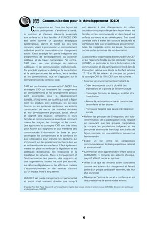 6
Ce programme est l’une des façons les
plus participatives d’améliorer la santé,
la nutrition et d’autres éléments essentiels
aux enfants et à leur famille. À l’UNICEF, C4D
est déﬁni comme un procédé stratégique
systématique, planiﬁé et fondé sur des faits
concrets, visant à promouvoir un comportement
individuel positif et mesurable et un changement
social. Cette stratégie fait partie intégrante des
programmes de développement, du plaidoyer
politique et du travail humanitaire. Par contre,
C4D n’est pas une stratégie de relations
publiques ni de communication institutionnelle.
Ce procédé implique le dialogue, la consultation
et la participation avec les enfants, leurs familles
et les communautés, tout en s’appuyant sur la
compréhension du contexte local.
C4D est un domaine transversal à l’UNICEF. Les
stratégies C4D qui favorisent les changements
de comportements et les changements sociaux
sont essentielles pour le développement
durable, à long terme, car quelle que soit la façon
dont les produits sont distribués, les services
fournis ou les systèmes renforcés, les enfants
continueront de mourir de maladies évitables
et leur développement physique, social, affectif
et cognitif sera toujours compromis si leurs
familles et communautés ne savent pas comment
mieux les soigner, les protéger et les nourrir.
Les approches et stratégies C4D sont très utiles
pour fournir aux soignants et aux membres des
communautés l’information de base et pour
développer les compétences et la conﬁance en
eux nécessaires pour prendre les décisions qui
s’imposent sur des problèmes touchant à leur vie
et au bien-être de leurs enfants. Il faut également
mettre en place et renforcer la législation et les
politiques d’assistance, les ressources et la
prestation de services. Mais si l’engagement et
l’autonomisation des parents, des soignants et
des organisations locales ne sont pas assurés,
les réformes législatives ou les efforts en matière
d’approvisionnement et de services n’auront
qu’un impact limité à long terme.
L’UNICEF sait que le changement comportemental
et social n’est vraiment durable que lorsqu’il
est associé à des changements du milieu
socioéconomique plus large dans lequel vivent les
familles et les communautés et dans lequel les
enfants survivent et se développent. Son travail
consiste donc à traiter les facteurs structurels et
contextuels tels que les politiques gouvernemen-
tales, les inégalités entre les sexes, l’exclusion
sociale ou les systèmes de représentation.
S’appuyant sur les principes directeurs de l’UNICEF
et sur l’approche fondée sur les droits de l’homme
(HRBAP), en particulier le droit à l’information, à la
communication et à la participation énoncé dans la
Convention relative aux droits de l’enfant (articles
12, 13 et 17), les valeurs et principes qui guident
la stratégie C4D de l’UNICEF sont les suivants :
- Créer des espaces pour la pluralité des
expressions et la parole de la communauté
- Encourager l’écoute, le dialogue, le débat et la
consultation
- Assurer la participation active et constructive
des enfants et des jeunes
- Promouvoir l’égalité des sexes et l’intégration
sociale
détermination, de la participation et du respect
en s’assurant que les groupes marginalisés
(y compris les populations indigènes et les
personnes atteintes de handicap) sont traités de
façon prioritaire, ont une visibilité et peuvent se
faire entendre
communautaires et le dialogue politique national
et sous-national
GLOBALITÉ, y compris ses aspects physique,
cognitif, affectif, social et spirituel
comme des acteurs du changement et faisant
partie d’un groupe participatif essentiel, dès leur
plus jeune âge
des prestataires de soins et des enfants.
Communication pour le développement (C4D)
D’après Rina Gill, Paula Claycomb et Teresa Stuart, Égalité des sexes, droits et action civique (GRACE), Division des politiques
et des pratiques, UNICEF.
GROS
PLAN
 
