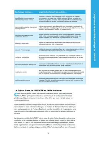 1.Comprendreletravaildeplaidoyerdel’UNICEF
77
Le plaidoyer implique… en particulier lorsqu’il est destiné à…
sensibilisation, communication et
information auprès des médias
améliorer la crédibilité et la légitimité du travail de plaidoyer de l’UNICEF
en promouvant son image et sa visibilité publiques ; délivrer au public, aux
décideurs, aux parties prenantes et à ceux qui les inﬂuencent des messages
persuasifs, fondés sur des faits concrets et proposant des solutions
communication visant au changement
de comportement
créer un environnement favorable pour la mise en œuvre de changements de
politique efﬁcaces visant à protéger les droits des enfants et des femmes, et leur
permettre de faire entendre leur voix au plus haut niveau
développement de partenariats,
coalitions et alliances
générer un soutien organisationnel et une dynamique suite aux problèmes,
établir un lien entre les porteurs de messages et les décideurs, utiliser des
moyens diversiﬁés pour atteindre les objectifs communs du plaidoyer
lobbying et négociation
débattre en tête-à-tête avec les décideurs aﬁn de les inciter à changer de
politique, de pratiques et de comportement
conduite d’une campagne
mobiliser le public sur un sujet spéciﬁque, faire évoluer les mentalités et obtenir
un soutien aﬁn d’inﬂuencer les décideurs et les parties prenantes
recherche, publications
illustrer les causes profondes d’un problème et leurs solutions et élaborer les
recommandations qui peuvent être examinées par les décideurs et les parties
prenantes
travail avec les enfants et les jeunes
encourager la création d’une tribune pour faire entendre la voix des enfants et
des jeunes et faire réagir décideurs et parties prenantes
mobilisation sociale
faire participer les multiples niveaux de la société, y compris ceux qui sont
marginalisés ainsi que les alliés et partenaires pour surmonter les obstacles à la
mise en œuvre des programmes visant à protéger les enfants et les femmes
conférences, événements
rassembler différents intervenants et décideurs aﬁn de mettre en évidence les
causes et d’identiﬁer les solutions au problème, avec un suivi comprenant des
mesures concrètes et immédiates
1.4 Points forts de l’UNICEF et déﬁs à relever
Cette section repose sur les discussions qui se sont tenues avec des collègues
de l’UNICEF (principalement avec la Communauté de pratique en matière de
plaidoyer politique) concernant nos forces et les déﬁs que nous avons à relever en
matière de plaidoyer.
L’UNICEF se trouve dans une position unique, ayant une responsabilité précise dans la
réalisation d’un traité international majeur en matière de droits de l’homme, la Conven-
tion relative aux droits de l’enfant. De plus, le mandat bien déﬁni de l’organisation ainsi
que son énoncé de mission permettent de créer un pont entre les acteurs politiques et
sociaux.
La réputation méritée de l’UNICEF est un atout de taille. Notre réputation reﬂète notre
crédibilité et les résultats obtenus en faveur des enfants, depuis plus d’un demi-siècle.
Cela donne à l’UNICEF une renommée mondiale auprès des gouvernements, institu-
tions, organisations non gouvernementales (ONG) ou communautaires et particuliers.
La Communauté de pratique a également identiﬁé d’autres points forts parmi lesquels :
 