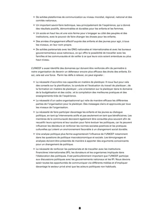 8
De solides plateformes de communication au niveau mondial, régional, national et des
comités nationaux.
Un important savoir-faire technique, issu principalement de l’expérience, qui a donné
des résultats positifs, démontrables et durables pour les enfants et les femmes.
Un accès en haut lieu et une voix ferme pour s’engager au côté des peuples et des
institutions, avec le pouvoir de faire changer les choses pour les enfants.
Des années d’engagement effectif auprès des enfants et des jeunes pour agir, à tous
les niveaux, en leur nom propre.
De solides partenariats avec les ONG nationales et internationales et avec les bureaux
gouvernementaux sous-nationaux, ce qui offre la possibilité de travailler avec les
familles et les communautés et de veiller à ce que leurs voix soient entendues au plus
haut niveau.
L’UNICEF a aussi identiﬁé des domaines qui doivent être renforcés aﬁn de permettre à
notre organisation de devenir un défenseur encore plus efﬁcace des droits des enfants. En
soi, cela est une force. Parmi les déﬁs à relever, on peut signaler :
La nécessité d’accroître nos capacités en matière de plaidoyer. Il nous faut pour cela
des conseils sur la planiﬁcation, la conduite et l’évaluation du travail de plaidoyer ; de
la formation en matière de plaidoyer ; une orientation sur le plaidoyer dans le domaine
de la budgétisation et des coûts ; et la compilation des meilleures pratiques et des
enseignements tirés de l’expérience.
La nécessité d’un cadre organisationnel qui relie de manière efﬁcace les différentes
parties de l’organisation pour le plaidoyer. Des messages clairs et approuvés par tous
les niveaux de l’organisation.
La nécessité de faire participer davantage les enfants et les jeunes au dialogue
politique, en tant qu’intervenants actifs et pas seulement en tant que bénéﬁciaires. Les
membres de la communauté devraient également être consultés plus souvent aﬁn de
recueillir leurs opinions et leur soutien pour faire évoluer les politiques, car ils peuvent
inﬂuencer les décideurs et renforcer les normes sociales positives et les pratiques
culturelles qui créent un environnement favorable à un changement social durable.
Une analyse politique plus ferme augmenterait l’inﬂuence de l’UNICEF notamment
dans les questions de politique macroéconomique et sociale. Les témoignages et
analyses doivent être présentés de manière à apporter des arguments convaincants
pour un changement de politique.
La nécessité de renforcer les partenariats et de travailler avec les institutions
ﬁnancières internationales (IFI), les donateurs et les organismes impliqués dans
l’élaboration des politiques. Il est particulièrement important que l’UNICEF participe
aux discussions politiques avec les gouvernements nationaux et les IFI. Nous devons
saisir toutes les opportunités de communiquer via différents médias et d’impliquer
davantage le secteur privé ainsi que les acteurs politiques non habituels.
 