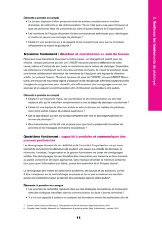 1111
2.Renforcerlesfondementsduplaidoyer
Éléments à prendre en compte
Le bureau dispose-t-il d’un personnel doté de solides compétences en matière
d’analyse, de recherche et de communication ? Si ce n’est pas le cas, peut-il trouver ce
type de personnel chez les partenaires ou dans d’autres secteurs de l’organisation ?
Les membres de l’équipe disposent-ils des connaissances techniques pour développer
et mettre en œuvre une stratégie de plaidoyer ?
Existe-t-il une personne qui a la capacité et les compétences pour suivre et évaluer
efﬁcacement le travail de plaidoyer ?
Troisième fondement : direction et coordination au sein du bureau
Parce que nous travaillons tous pour la même cause - un changement positif pour les
enfants - chaque personne au sein de l’UNICEF est porte-parole et défenseur de cette
cause, même si l’intitulé de son poste ne mentionne pas la notion de plaidoyer. Cependant,
ces défenseurs s’impliquant dans diverses activités connexes, le travail de plaidoyer exige
une étroite collaboration entre tous les membres de l’équipe et une équipe de direction
solide, qui prépare l’avenir. Plusieurs bureaux de pays de l’UNICEF, tels que UNICEF Mauri-
tanie, ont trouvé de nouvelles façons d’associer et de réorganiser différents secteurs/unités
chargées de programmes pour recueillir plus efﬁcacement des témoignages concrets, les
analyser et en assurer la communication aﬁn d’inﬂuencer les décideurs et le public.
Éléments à prendre en compte
Existe-t-il un important niveau de coordination et de communication au sein des
secteurs aﬁn qu’ils travaillent conjointement à une stratégie de plaidoyer coordonnée ?
Existe-t-il une équipe de direction solide au sein du bureau en matière de plaidoyer,
avec entre autres l’appui des cadres supérieurs ?
Est-ce que chacun au sein du bureau comprend son rôle et ses responsabilités en
termes de plaidoyer ?
Des mécanismes ont-ils été mis en place pour que tout le personnel connaisse les
priorités et les messages en matière de plaidoyer ?
Quatrième fondement : capacité à produire et communiquer des
preuves pertinentes
Les témoignages donnent de la crédibilité et de l’autorité à l’organisation, ce qui nous
permet de convaincre les décideurs de soutenir une cause. La collecte de données, la
recherche, l’analyse, l’organisation et la gestion fournissent les bases de témoignages
solides. Ces témoignages doivent toutefois être interprétés puis transmis au bon moment,
au public concerné et de façon appropriée. Cela implique d’utiliser la meilleure présenta-
tion, pour que l’information soit claire, puisse être assimilée et ait l’impact désiré3
.
Le témoignage doit mettre en évidence le problème, ses causes et ses solutions. Le fait
d’être transparent sur la méthodologie employée et de ne pas surévaluer les résultats
ajoute à la crédibilité et peut présenter des avantages dans le débat public4
.
Éléments à prendre en compte
Les priorités de recherche reposent-elles sur des stratégies de plaidoyer et impliquent-
elles des collègues travaillant dans la communication ou dans d’autres domaines ?
Y a-t-il une capacité à collecter et analyser les données et mener les recherches aﬁn de
3 Cohen, David, Essay on Advocacy, Encyclopedia of Social Sciences, Sage Publications, 2010.
4 D’après Laws, Sophie, Research for Development: A practical guide, Sage Publications, Londres, 2003.
 