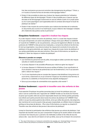 12
tirer des conclusions qui pourront entraîner des changements de politique ? Sinon, y
a-t-il accès à d’autres formes de données et témoignages ﬁables ?
Existe-t-il des procédés en place pour évaluer les risques potentiels de l’utilisation
de différents types de témoignages ? Existe-t-il des procédés pour s’assurer que les
données et les témoignages (notamment en cas de collecte à partir d’un projet pilote
ou d’un autre pays/région) sont applicables dans le contexte dans lequel le travail de
plaidoyer est réalisé ?
Existe-t-il des moyens de communication pour traduire les données de la recherche
en documents plus courts et non-techniques, et pour élaborer des messages multiples
aﬁn d’atteindre des publics variés et pertinents ?
Cinquième fondement : capacité à évaluer les risques
Il y a des risques à mener une action de plaidoyer, mais il y a aussi des risques à choisir
de ne pas entreprendre une action de plaidoyer. Chaque choix peut affecter la crédibilité
et l’autorité de l’UNICEF ou de nos partenaires ; cela pourrait également affecter la vie des
praticiens de l’UNICEF et des personnes impliquées, y compris les enfants et les femmes.
En tant qu’organisation, nous devons évaluer les risques de la conduite d’une action de
plaidoyer et les gains potentiels, par rapport aux risques de ne pas mener de plaidoyer et
aux pertes potentielles que cela peut entraîner. (Pour plus d’informations, se reporter au
chapitre 6 : Gérer les risques en matière de plaidoyer)
Éléments à prendre en compte
Les membres du personnel sont-ils prêts, encouragés et aidés à prendre des risques
calculés en matière de plaidoyer ?
Le bureau dispose-t-il de procédés efﬁcaces pour réduire et gérer les risques ?
Le bureau dispose-t-il d’éléments de preuve solides et ﬁables, d’une coordination et
d’une direction internes et de partenariats (voir les fondements 3, 4 et 7) qui peuvent
aider à réduire les risques ?
Y a-t-il une importante prise en compte des risques et des bénéﬁces à long terme et à
court terme, notamment en ce qui concerne l’impact sur les enfants et les femmes, le
personnel, la crédibilité, le ﬁnancement et les objectifs stratégiques ?
Est-ce qu’une analyse de vulnérabilité et de capacités a été menée5
?
Sixième fondement : capacité à travailler avec des enfants et des
jeunes
Il est essentiel d’impliquer les parties prenantes dans le travail de plaidoyer pour que
celui-ci soit en conformité avec l’approche de l’UNICEF fondée sur les droits de l’homme
et parce que le public cible est souvent responsable devant ces mêmes parties prenantes.
Les enfants sont partie prenante dans toutes les actions de plaidoyer de l’UNICEF. Il faut
veiller à ce que les préoccupations des enfants, ainsi que celles des parents, des soignants,
des membres de la communauté et des groupes marginalisés, se reﬂètent dans le dialogue
politique et les prises de décision. (Pour plus d’informations, se reporter au chapitre 8 :
Travailler avec des enfants et des jeunes à des actions de plaidoyer)
Lorsqu’on favorise la participation des enfants et des jeunes aux actions de plaidoyer, il est
important de travailler avec eux pour comprendre l’impact qu’ils veulent obtenir et les aider
à concevoir les mesures pour y parvenir, les méthodes à utiliser et les rôles de tous les
acteurs clés - ceux dont ils ont besoin en tant qu’alliés, ceux qu’ils ont besoin de convaincre
5 Pour plus d’informations sur l’analyse de vulnérabilité et de capacités, voir : Fonds des Nations Unies pour
l’enfance, Manuel des politiques et procédures de programmation, UNICEF, NewYork, 2007, p. 158.
 