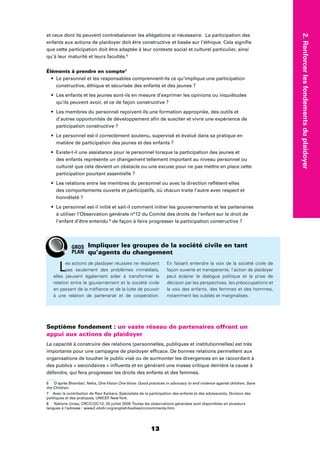2.Renforcerlesfondementsduplaidoyer
1313
et ceux dont ils peuvent contrebalancer les allégations si nécessaire. La participation des
enfants aux actions de plaidoyer doit être constructive et basée sur l’éthique. Cela signiﬁe
que cette participation doit être adaptée à leur contexte social et culturel particulier, ainsi
qu’à leur maturité et leurs facultés.6
Éléments à prendre en compte7
Le personnel et les responsables comprennent-ils ce qu’implique une participation
constructive, éthique et sécurisée des enfants et des jeunes ?
Les enfants et les jeunes sont-ils en mesure d’exprimer les opinions ou inquiétudes
qu’ils peuvent avoir, et ce de façon constructive ?
Les membres du personnel reçoivent-ils une formation appropriée, des outils et
d’autres opportunités de développement aﬁn de susciter et vivre une expérience de
participation constructive ?
Le personnel est-il correctement soutenu, supervisé et évalué dans sa pratique en
matière de participation des jeunes et des enfants ?
Existe-t-il une assistance pour le personnel lorsque la participation des jeunes et
des enfants représente un changement tellement important au niveau personnel ou
culturel que cela devient un obstacle ou une excuse pour ne pas mettre en place cette
participation pourtant essentielle ?
Les relations entre les membres du personnel ou avec la direction reﬂètent-elles
des comportements ouverts et participatifs, où chacun traite l’autre avec respect et
honnêteté ?
Le personnel est-il initié et sait-il comment initier les gouvernements et les partenaires
à utiliser l’Observation générale n°12 du Comité des droits de l’enfant sur le droit de
l’enfant d’être entendu 8
de façon à faire progresser la participation constructive ?
Septième fondement : un vaste réseau de partenaires offrant un
appui aux actions de plaidoyer
La capacité à construire des relations (personnelles, publiques et institutionnelles) est très
importante pour une campagne de plaidoyer efﬁcace. De bonnes relations permettent aux
organisations de toucher le public visé ou de surmonter les divergences en se raccordant à
des publics « secondaires » inﬂuents et en générant une masse critique derrière la cause à
défendre, qui fera progresser les droits des enfants et des femmes.
6 D’après Bhandari, Neha, One Vision One Voice: Good practices in advocacy to end violence against children, Save
the Children.
7 Avec la contribution de Ravi Karkara, Spécialiste de la participation des enfants et des adolescents, Division des
politiques et des pratiques, UNICEF NewYork.
8 Nations Unies, CRC/C/GC/12, 20 juillet 2009.Toutes les observations générales sont disponibles en plusieurs
langues à l’adresse : www2.ohchr.org/english/bodies/crc/comments.htm.
Les actions de plaidoyer réussies ne résolvent
pas seulement des problèmes immédiats,
elles peuvent également aider à transformer la
relation entre le gouvernement et la société civile
en passant de la méﬁance et de la lutte de pouvoir
à une relation de partenariat et de coopération.
En faisant entendre la voix de la société civile de
façon ouverte et transparente, l’action de plaidoyer
peut éclairer le dialogue politique et la prise de
décision par les perspectives, les préoccupations et
la voix des enfants, des femmes et des hommes,
notamment les oubliés et marginalisés.
Impliquer les groupes de la société civile en tant
qu’agents du changement
GROS
PLAN
 