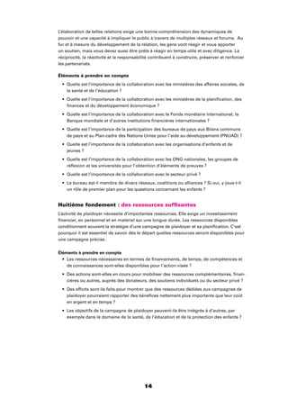 14
L’élaboration de telles relations exige une bonne compréhension des dynamiques de
pouvoir et une capacité à impliquer le public à travers de multiples réseaux et forums. Au
fur et à mesure du développement de la relation, les gens vont réagir et vous apporter
un soutien, mais vous devez aussi être prêts à réagir en temps utile et avec diligence. La
réciprocité, la réactivité et la responsabilité contribuent à construire, préserver et renforcer
les partenariats.
Éléments à prendre en compte
Quelle est l’importance de la collaboration avec les ministères des affaires sociales, de
la santé et de l’éducation ?
Quelle est l’importance de la collaboration avec les ministères de la planiﬁcation, des
ﬁnances et du développement économique ?
Quelle est l’importance de la collaboration avec le Fonds monétaire international, la
Banque mondiale et d’autres institutions ﬁnancières internationales ?
Quelle est l’importance de la participation des bureaux de pays aux Bilans communs
de pays et au Plan-cadre des Nations Unies pour l’aide au développement (PNUAD) ?
Quelle est l’importance de la collaboration avec les organisations d’enfants et de
jeunes ?
Quelle est l’importance de la collaboration avec les ONG nationales, les groupes de
réﬂexion et les universités pour l’obtention d’éléments de preuves ?
Quelle est l’importance de la collaboration avec le secteur privé ?
Le bureau est-il membre de divers réseaux, coalitions ou alliances ? Si oui, y joue-t-il
un rôle de premier plan pour les questions concernant les enfants ?
Huitième fondement : des ressources sufﬁsantes
L’activité de plaidoyer nécessite d’importantes ressources. Elle exige un investissement
ﬁnancier, en personnel et en matériel sur une longue durée. Les ressources disponibles
conditionnent souvent la stratégie d’une campagne de plaidoyer et sa planiﬁcation. C’est
pourquoi il est essentiel de savoir dès le départ quelles ressources seront disponibles pour
une campagne précise.
Éléments à prendre en compte
Les ressources nécessaires en termes de ﬁnancements, de temps, de compétences et
de connaissances sont-elles disponibles pour l’action visée ?
Des actions sont-elles en cours pour mobiliser des ressources complémentaires, ﬁnan-
cières ou autres, auprès des donateurs, des soutiens individuels ou du secteur privé ?
Des efforts sont-ils faits pour montrer que des ressources dédiées aux campagnes de
plaidoyer pourraient rapporter des bénéﬁces nettement plus importants que leur coût
en argent et en temps ?
Les objectifs de la campagne de plaidoyer peuvent-ils être intégrés à d’autres, par
exemple dans le domaine de la santé, de l’éducation et de la protection des enfants ?
 