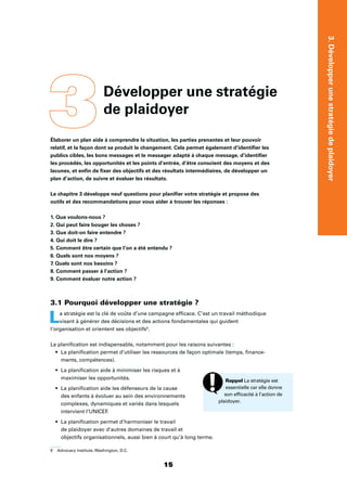 1515
3.Développerunestratégiedeplaidoyer
3Développer une stratégie
de plaidoyer
Élaborer un plan aide à comprendre la situation, les parties prenantes et leur pouvoir
relatif, et la façon dont se produit le changement. Cela permet également d’identiﬁer les
publics cibles, les bons messages et le messager adapté à chaque message, d’identiﬁer
les procédés, les opportunités et les points d’entrée, d’être conscient des moyens et des
lacunes, et enﬁn de ﬁxer des objectifs et des résultats intermédiaires, de développer un
plan d’action, de suivre et évaluer les résultats.
Le chapitre 3 développe neuf questions pour planiﬁer votre stratégie et propose des
outils et des recommandations pour vous aider à trouver les réponses :
1. Que voulons-nous ?
2. Qui peut faire bouger les choses ?
3. Que doit-on faire entendre ?
4. Qui doit le dire ?
5. Comment être certain que l’on a été entendu ?
6. Quels sont nos moyens ?
7. Quels sont nos besoins ?
8. Comment passer à l’action ?
9. Comment évaluer notre action ?
3.1 Pourquoi développer une stratégie ?
La stratégie est la clé de voûte d’une campagne efﬁcace. C’est un travail méthodique
visant à générer des décisions et des actions fondamentales qui guident
l’organisation et orientent ses objectifs9
.
La planiﬁcation est indispensable, notamment pour les raisons suivantes :
La planiﬁcation permet d’utiliser les ressources de façon optimale (temps, ﬁnance-
ments, compétences).
La planiﬁcation aide à minimiser les risques et à
maximiser les opportunités.
La planiﬁcation aide les défenseurs de la cause
des enfants à évoluer au sein des environnements
complexes, dynamiques et variés dans lesquels
intervient l’UNICEF.
La planiﬁcation permet d’harmoniser le travail
de plaidoyer avec d’autres domaines de travail et
objectifs organisationnels, aussi bien à court qu’à long terme.
9 Advocacy Institute, Washington, D.C.
Rappel La stratégie est
essentielle car elle donne
son efﬁcacité à l’action de
plaidoyer.
 