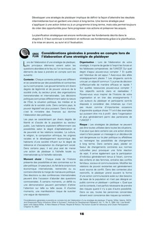 16
Développer une stratégie de plaidoyer implique de déﬁnir la façon d’atteindre les résultats
intermédiaires tout en gardant une vision à long terme. Une bonne stratégie peut
s’appliquer à une action brève ou à un programme à long terme, mais cela permet toujours
de créer des opportunités pour faire progresser nos actions et préserver les acquis.
La planiﬁcation stratégique est encore renforcée par les fondements décrits dans le
chapitre 2. Il faut continuer à entretenir et renforcer ces fondements grâce à la planiﬁcation,
à la mise en œuvre, au suivi et à l’évaluation.
Lors de l’élaboration d’une stratégie de plaidoyer,
les principaux éléments varient selon les
questions abordées et le lieu où l’on se trouve. Les
éléments de base à prendre en compte sont les
suivants:
Contexte : Chaque contexte politique est différent
et se caractérise par des possibilités et contraintes
qui lui sont propres. Les gouvernements ont divers
degrés de légitimité et de pouvoir vis-à-vis de la
société civile, du secteur privé, des organisations
transnationales et internationales. Les décisions
politiques sont prises différemment selon la nature
de l’État, la situation politique, les médias et la
vitalité de la société civile. Dans certains pays, le
pouvoir législatif est plus puissant. Dans d’autres,
c’est le ministère des ﬁnances qui domine
l’élaboration des politiques.
Les pays se caractérisent par divers degrés de
liberté et d’accès de la population au secteur
public. Les habitants exploitent différemment ces
possibilités selon le degré d’alphabétisation et
de pauvreté et les relations sociales. La culture,
la religion, la composition ethnique, les origines
raciales et le développement économique des
habitants d’une société inﬂuent sur le degré de
tolérance et d’acceptation du changement social.
Dans certains pays, il est plus aisé de mener
une action de plaidoyer à l’échelle locale ou
internationale qu’à l’échelle nationale.
Moment choisi : Chaque stade de l’histoire
présente des possibilités et des contraintes sur le
planpolitique.Unpayspeut,dufaitdelaconjoncture
économique internationale, restreindre ou au
contraire étendre la marge de manœuvre politique.
Des élections ou des conférences internationales
peuvent être l’occasion d’aborder des questions
controversées. À certains moments, un déﬁlé ou
une démonstration peuvent permettent d’attirer
l’attention sur telle ou telle cause. À d’autres
moments, une manifestation risque de susciter
une vague de répression.
Organisation : Lors de l’élaboration de votre
stratégie, il importe de garder à l’esprit les forces et
les faiblesses comparatives de l’UNICEF. Sur quel
degré d’appui pouvez-vous compter ? Et quelle
est l’étendue de cet appui ? Avez-vous des alliés
stratégiquement placés ? Les dirigeants sont-ils
unis par un objectif commun ? La prise de décision
s’effectue-t-elle de manière efﬁcace et rapide ?
Sur quelles ressources pouvez-vous compter ?
Vos objectifs sont-ils clairs et réalisables ?
Pouvez-vous vous inspirer de l’histoire de votre
organisation et en tirer des enseignements ?
Les auteurs du plaidoyer et participants sont-ils
disposés à considérer des initiatives qui n’ont
pas réussi comme d’importantes occasions
d’apprendre quelque chose ? Y a-t-il des exemples
qui puissent être mis à proﬁt dans l’organisation
et plus généralement parmi des partenaires de
l’UNICEF ?
Risque : Les stratégies de plaidoyer ne peuvent
pas être toutes utilisées dans toutes les situations.
Il se peut que dans certains cas une action directe
visant à faire passer un message à un décideur-clé
soit dangereuse sur le plan politique ou affaiblisse
ou restreigne les possibilités de changement
à long terme. Dans certains pays, plaider en
faveur de changements contraires aux normes
culturelles peut provoquer une forte réaction
de rejet. Il arrive également que la participation
d’individus généralement tenus à l’écart, comme
des enfants et des femmes, entraîne des conﬂits
familiaux, sociaux et communautaires. Modiﬁer les
relations de pouvoir existantes est généralement
aussi source de conﬂit. Dans des contextes plus
restrictifs, le plaidoyer prend souvent la forme
d’une action communautaire axée sur des besoins
de base de la population et n’est pas désigné en
public comme un plaidoyer « politique ». Quel que
soit le contexte, il est parfois nécessaire de prendre
des risques quand il n’y a pas d’autre possibilité.
Dans ce cas, toutes les personnes concernées
doivent avoir conscience des risques qui existent.
Considérations générales à prendre en compte lors de
l’élaboration d’une stratégie de plaidoyer
Considérations générales à prendre en compte lors de l’élaboration d’une stratégie de plaidoyer. D’après: Miller, Valerie, NGOs
and Grassroots Policy Inﬂuence: What is Success?, Institute for Development Research, Vol. 11, No. 5, 1994. Voir: Lisa VeneK-
lasen with Valerie Miller, ‘A New Weave of Power, People  Politics: The Action Guide for Advocacy and Citizen Participation’
Chapitre 10, 2007.
GROS
PLAN
 