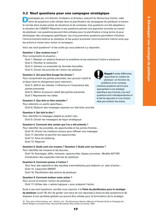 17
3.Développerunestratégiedeplaidoyer
3.2 Neuf questions pour une campagne stratégique
Développée par Jim Schultz, fondateur et directeur exécutif du Democracy Center, cette
série de questions a été utilisée dans la planiﬁcation de campagnes de plaidoyer à travers
le monde dans toutes sortes de situations et de contextes. Ces questions ont été adaptées à
la situation de l’UNICEF. Répondre à ces questions permet une approche concrète du travail
de plaidoyer. Les questions peuvent être utilisées pour la planiﬁcation à long terme et pour
développer des campagnes spéciﬁques. Les cinq premières questions permettent d’évaluer
l’environnement externe au plaidoyer et les quatre suivantes l’environnement interne ainsi que
les actions à mener pour lancer la campagne.
Voici ces neuf questions10
et les outils qui vous aideront à y répondre :
Question 1. Que voulons-nous ?
Pour comprendre la situation...
Outil 1. Réaliser un schéma illustrant le problème et ses solutions (l’arbre à solutions)
Outil 2. Planiﬁer la recherche
Outil 3. Générer un ensemble de données factuelles
Outil 4. Choisir les priorités de l’action de plaidoyer
Question 2. Qui peut faire bouger les choses ?
Pour comprendre les parties prenantes, leur pouvoir relatif et
la façon dont le changement peut intervenir...
Outil 5. Déﬁnir les intérêts, l’inﬂuence et l’importance des
parties prenantes
Outil 6. Déﬁnir le pouvoir relatif des parties prenantes
Outil 7. Représenter les cibles
Question 3. Que doit-on faire entendre ?
Pour atteindre un public spéciﬁque...
Outil 8. Élaborer des messages reposant sur des faits concrets
Question 4. Qui doit le dire ?
Pour identiﬁer le messager adapté au public visé...
Outil 9. Choisir les messagers de façon stratégique
Question 5. Comment être certain que l’on a été entendu ?
Pour identiﬁer les procédés, les opportunités et les points d’entrée…
Outil 10. Choisir les meilleurs canaux pour diffuser vos messages
Outil 11. Identiﬁer et planiﬁer les opportunités
Outil 12. Faire du lobbying
Outil 13. Négocier
Question 6. Quels sont nos moyens ? Question 7. Quels sont nos besoins ?
Pour identiﬁer les moyens et les lacunes...
Outil 14. Avantages, déﬁs, menaces, opportunités, étapes suivantes : Modèle ACT-ON
d’évaluation des capacités internes de plaidoyer
Question 8. Comment passer à l’action ?
Pour ﬁxer des objectifs et des résultats intermédiaires puis élaborer un plan d’action…
Outil 15. L’approche SMART
Outil 16. Planiﬁcation des actions de plaidoyer
Question 9. Comment évaluer notre action ?
Pour suivre et évaluer l’action de plaidoyer…
Outil 17. Utiliser des « cadres logiques » pour préparer l’action
Suite à ces neuf questions, veuillez vous reporter à la Fiche de planiﬁcation pour la stratégie
de plaidoyer (outil 18) aﬁn de garder une trace de vos réponses à chacune des questions et de
disposer d’une synthèse globale qui pourra être utilisée pour la formulation de la stratégie.
10 Pour plus d’informations, voir : Schultz, Jim. The Democracy Owners’ Manual: A Practical Guide to Changing the
World. Rutgers University Press. Nouveau-Brunswick, New Jersey et Londres. 2002.
Rappel Il existe différentes
approches en matière de
plaidoyer ; en fonction du
problème et du contexte,
certaines questions seront plus
appropriées à une stratégie
spéciﬁque que d’autres. Les neuf
questions sont interdépendantes et
le fait de répondre à l’une d’entre
elles peut éclairer les autres.
 