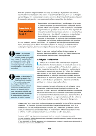 18
Poser des questions est généralement beaucoup plus facile que d’y répondre. Les outils et
recommandations décrits dans cette section vous donneront des bases, mais une analyse plus
approfondie peut être nécessaire dans certains domaines. En principe, tout le personnel au sein
du bureau devrait répondre à ces questions et réaliser une synthèse des résultats.
Avant chaque action de plaidoyer, il est nécessaire de se poser
la question suivante : que souhaitons-nous obtenir par le biais
de cette action ? Pour répondre à cela, nous devons comprendre
les problèmes, les questions et les solutions. Il est important de
faire certaines distinctions entre ces solutions ou résultats. Vous
devrez déterminer : des objectifs à long terme et des résultats
intermédiaires, des résultats en termes de contenu (par
exemple, un changement de politique), des résultats en termes
de procédés (par exemple, le développement d’une proximité
et d’une conﬁance avec les participants). Ces objectifs et résultats peuvent être difﬁciles à
établir, mais lorsqu’on les déﬁnit dès le départ, l’action de plaidoyer peut bénéﬁcier d’un
soutien plus important, d’un lancement plus efﬁcace et d’une plus grande durabilité11
.
Savoir ce que nous voulons implique de bien analyser la
situation, d’apporter des faits concrets et d’établir des priorités
aﬁn d’identiﬁer les domaines d’action possibles.
Analyser la situation
L’analyse de la situation est la première étape qui permet
d’identiﬁer les domaines d’action et constitue la base de tout
programme ou projet de plaidoyer12
. Elle révèle le problème à
traiter et examine les manières de le résoudre - englobant une
connaissance approfondie des droits de l’enfant, des inégalités
dans un pays ou une région particulière, de l’environnement
interne et externe au plaidoyer ainsi que du contexte politique.
Cette analyse de la situation, en créant une base factuelle solide,
offre un point de départ qui va servir à établir les priorités du
plaidoyer et à mesurer les progrès réalisés.
La technique de « l’arbre à solutions » est très utile pour mener
une analyse car elle permet de visualiser le problème et ses
solutions. L’arbre à solutions aide les intervenants à comprendre
les causes immédiates, sous-jacentes et profondes du problème,
et à rassembler l’information nécessaire pour réaliser l’analyse. Il
permet alors d’obtenir une représentation visuelle des solutions
et de la façon dont elles peuvent inﬂuencer le changement.
Un exemple d’arbre illustrant la problématique de la propagation du VIH/SIDA est représenté
ci-dessous. Ces exemples montrent comment ces outils peuvent être utilisés, mais ils ne
sont en aucun cas une méthode d’analyse complète, car il est évident qu’il existe d’autres
causes, d’autres conséquences et davantage de liens entre les différentes solutions. Suite à
ce schéma, vous trouverez des instructions pour réaliser un arbre à solutions.
*Se reporter au MPPP page 69 pour obtenir davantage de détails sur la conduite d’une analyse de causalité.
11 D’après Jim Schultz, Strategy Development: Key Questions for Developing an Advocacy Strategy, http://www.democ-
racyctr.org/advocacy/strategy.htm
12 Pour des conseils sur l’analyse de situation, voir : Fonds des Nations Unies pour l’enfance, Manuel des politiques et
procédures de programmation, UNICEF, NewYork.
Question 1.
Que voulons-
nous ?
Rappel Il est important
d’étudier la dimension
d’équité lorsque l’on procède
à une analyse de la situation. Qui
sont les plus vulnérables et les
plus exclus et pourquoi ? Quels
sont les changements nécessaires
pour répondre aux besoins de ces
populations ?
Rappel La causalité est la
relation de cause à effet.
Plus l’analyse de causalité
d’un problème est précise,
plus elle permet d’identiﬁer
toutes les interventions qui sont
nécessaires et sufﬁsantes pour
atteindre les résultats prévus.
Seule une analyse complète des
causes permettra aux partenaires
de développement d’identiﬁer
leurs rôles de soutien mutuels.*
 