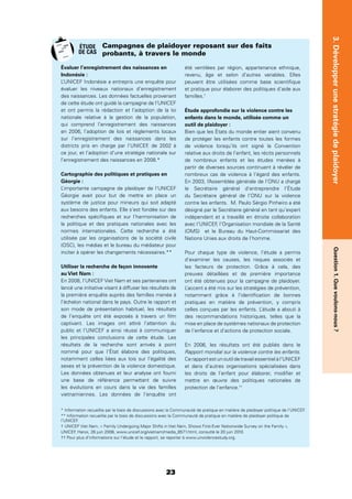 23
Question1.Quevoulons-nous?3.Développerunestratégiedeplaidoyer
Évaluer l’enregistrement des naissances en
Indonésie :
L’UNICEF Indonésie a entrepris une enquête pour
évaluer les niveaux nationaux d’enregistrement
des naissances. Les données factuelles provenant
de cette étude ont guidé la campagne de l’UNICEF
et ont permis la rédaction et l’adoption de la loi
nationale relative à la gestion de la population,
qui comprend l’enregistrement des naissances
en 2006, l’adoption de lois et règlements locaux
sur l’enregistrement des naissances dans les
districts pris en charge par l’UNICEF, de 2002 à
ce jour, et l’adoption d’une stratégie nationale sur
l’enregistrement des naissances en 2008.*
Cartographie des politiques et pratiques en
Géorgie :
L’importante campagne de plaidoyer de l’UNICEF
Géorgie avait pour but de mettre en place un
système de justice pour mineurs qui soit adapté
aux besoins des enfants. Elle s’est fondée sur des
recherches spéciﬁques et sur l’harmonisation de
la politique et des pratiques nationales avec les
normes internationales. Cette recherche a été
utilisée par les organisations de la société civile
(OSC), les médias et le bureau du médiateur pour
inciter à opérer les changements nécessaires.**
Utiliser la recherche de façon innovante
au Viet Nam :
En 2008, l’UNICEF Viet Nam et ses partenaires ont
lancé une initiative visant à diffuser les résultats de
la première enquête auprès des familles menée à
l’échelon national dans le pays. Outre le rapport et
son mode de présentation habituel, les résultats
de l’enquête ont été exposés à travers un ﬁlm
captivant. Les images ont attiré l’attention du
public et l’UNICEF a ainsi réussi à communiquer
les principales conclusions de cette étude. Les
résultats de la recherche sont arrivés à point
nommé pour que l’État élabore des politiques,
notamment celles liées aux lois sur l’égalité des
sexes et la prévention de la violence domestique.
Les données obtenues et leur analyse ont fourni
une base de référence permettant de suivre
les évolutions en cours dans la vie des familles
vietnamiennes. Les données de l’enquête ont
été ventilées par région, appartenance ethnique,
revenu, âge et selon d’autres variables. Elles
peuvent être utilisées comme base scientiﬁque
et pratique pour élaborer des politiques d’aide aux
familles.†
Étude approfondie sur la violence contre les
enfants dans le monde, utilisée comme un
outil de plaidoyer :
Bien que les États du monde entier aient convenu
de protéger les enfants contre toutes les formes
de violence lorsqu’ils ont signé la Convention
relative aux droits de l’enfant, les récits personnels
de nombreux enfants et les études menées à
partir de diverses sources continuent à révéler de
nombreux cas de violence à l’égard des enfants.
En 2003, l’Assemblée générale de l’ONU a chargé
le Secrétaire général d’entreprendre l’Étude
du Secrétaire général de l’ONU sur la violence
contre les enfants. M. Paulo Sérgio Pinheiro a été
désigné par le Secrétaire général en tant qu’expert
indépendant et a travaillé en étroite collaboration
avec l’UNICEF, l’Organisation mondiale de la Santé
(OMS) et le Bureau du Haut-Commissariat des
Nations Unies aux droits de l’homme.
Pour chaque type de violence, l’étude a permis
d’examiner les causes, les risques associés et
les facteurs de protection. Grâce à cela, des
preuves détaillées et de première importance
ont été obtenues pour la campagne de plaidoyer.
L’accent a été mis sur les stratégies de prévention,
notamment grâce à l’identiﬁcation de bonnes
pratiques en matière de prévention, y compris
celles conçues par les enfants. L’étude a abouti à
des recommandations historiques, telles que la
mise en place de systèmes nationaux de protection
de l’enfance et d’actions de protection sociale.
En 2006, les résultats ont été publiés dans le
Rapport mondial sur la violence contre les enfants.
Ce rapport est un outil de travail essentiel à l’UNICEF
et dans d’autres organisations spécialisées dans
les droits de l’enfant pour élaborer, modiﬁer et
mettre en œuvre des politiques nationales de
protection de l’enfance.††
Campagnes de plaidoyer reposant sur des faits
probants, à travers le monde
* Information recueillie par le biais de discussions avec la Communauté de pratique en matière de plaidoyer politique de l’UNICEF.
** Information recueillie par le biais de discussions avec la Communauté de pratique en matière de plaidoyer politique de
l’UNICEF.
† UNICEF Viet Nam, « Family Undergoing Major Shifts in Viet Nam, Shows First-Ever Nationwide Survey on the Family »,
UNICEF, Hanoi, 26 juin 2008, www.unicef.org/vietnam/media_8571.html, consulté le 20 juin 2010.
†† Pour plus d’informations sur l’étude et le rapport, se reporter à www.unviolencestudy.org.
ÉTUDE
DE CAS
 