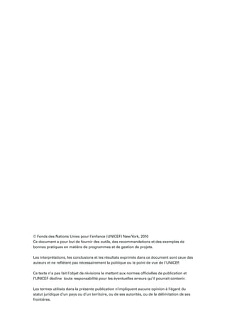 © Fonds des Nations Unies pour l’enfance (UNICEF) NewYork, 2010
Ce document a pour but de fournir des outils, des recommandations et des exemples de
bonnes pratiques en matière de programmes et de gestion de projets.
Les interprétations, les conclusions et les résultats exprimés dans ce document sont ceux des
auteurs et ne reﬂètent pas nécessairement la politique ou le point de vue de l’UNICEF.
Ce texte n’a pas fait l’objet de révisions le mettant aux normes ofﬁcielles de publication et
l’UNICEF décline toute responsabilité pour les éventuelles erreurs qu’il pourrait contenir.
Les termes utilisés dans la présente publication n’impliquent aucune opinion à l’égard du
statut juridique d’un pays ou d’un territoire, ou de ses autorités, ou de la délimitation de ses
frontières.
 