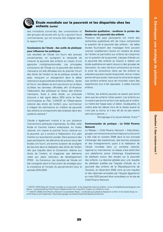 25
Question1.Quevoulons-nous?3.Développerunestratégiedeplaidoyer
Étude mondiale sur la pauvreté et les disparités chez les
enfants (suite)
des ministères concernés, des universitaires et
des groupes de jeunes aﬁn qu’ils y ajoutent leurs
commentaires, qui ont ensuite été intégrés dans
le rapport ﬁnal.
Conclusions de l’étude : des outils de plaidoyer
pour inﬂuencer les politiques
Les résultats de l’étude ont fourni des preuves
convaincantes, en soulignant la nécessité de
mesurer la pauvreté des enfants au moyen d’une
approche multidimensionnelle. Les principales
conclusions de l’Étude sur la pauvreté des enfants
marocains ont été diffusées lors du premier Forum
des droits de l’enfant et de la politique sociale du
pays, marquant un changement dans le débat
national sur la pauvreté des enfants au Maroc. Après
le Forum, les débats se sont poursuivis sur la façon
d’utiliser les données ofﬁcielles aﬁn d’inﬂuencer
l’élaboration des politiques en faveur des enfants
marocains. Suite à cette étude, un protocole
d’accord a été signé début 2010 entre le Haut-
Commissariat au Plan, l’UNICEF et l’Observatoire
national des droits de l’enfant, pour commencer
à intégrer les estimations en matière de pauvreté
des enfants et entreprendre des analyses dans leur
système national.*
L’étude a également motivé à ce jour plusieurs
interventions politiques importantes. Au Mali, cette
étude et d’autres travaux analytiques, au niveau
national, ont inspiré le premier forum national sur
la pauvreté, qui a conduit à l’élaboration d’un plan
d’action sur la protection sociale. Dans plusieurs des
pays participants, les éléments de preuve issus des
études ont fourni une bonne occasion de souligner
les lacunes dans la réalisation des droits de l’enfant
tels que stipulés dans la Convention relative aux
droits de l’enfant, et d’apporter des éléments
utiles aux plans nationaux de développement
(PND). Au Cameroun, les résultats de l’étude ont
été consignés dans le Document de stratégie pour
la croissance et l’emploi du gouvernement pour la
période 2010-2020.
Recherche qualitative : améliorer la portée des
études sur la pauvreté des enfants
Plusieurs des pays participants ont mené des
recherches qualitatives aﬁn de mieux comprendre
la question de la pauvreté des enfants ; de telles
études fournissent des messages forts pouvant
orienter notablement l’action en matière de droits
de l’enfant et permettre aux enfants de s’exprimer
sur la question de la pauvreté. L’équipe d’étude sur
la pauvreté des enfants au Kosovo a réalisé une
étude qualitative en ayant recours à des groupes de
discussion. Au cœur de leurs conclusions se trouve
la prise de conscience claire par les enfants du
préjudice que peut causer la pauvreté, tant au niveau
personnel que social, mais aussi la conscience aiguë
que certains enfants issus de minorités vivent des
expériences tout à fait opposées à celles d’autres
enfants :
« Parfois, les enfants pauvres ne savent pas écrire
alors que les enfants riches savent. Les enfants qui
ne savent pas écrire se font crier après par le maître.
Le maître les frappe avec un bâton. Quelquefois, le
maître jette les élèves hors de la classe quand ils
n’ont pas su écrire, et il leur dit de ne pas revenir
sans leurs parents. »
Témoignage d’un jeune Ashkali, 9 ans**
Communautés de pratique : Le Child Poverty
Network
Le Réseau « Child Poverty Network » (http://sites.
google.com/site/whatisthechildpovertynetwork)
a été créé en octobre 2008 dans le but principal
d’échanger des expériences, des bonnes pratiques
et des enseignements quant à la réalisation de
l’étude mondiale dans un contexte national,
régional ou international. Le réseau s’est avéré être
une plateforme active d’échange d’expériences
de plaidoyer autour des études sur la pauvreté
des enfants. La réponse globale pour une requête
de plaidoyer publiée par l’équipe d’étude sur la
pauvreté des enfants de la République-Unie de
Tanzanie, en décembre 2008, ainsi qu’une requête
et des réponses envoyées par l’équipe égyptienne
en mars 2010 peuvent être consultées sur le site de
Child Poverty Network.
* UNICEF (2010) Blog de l’Étude mondiale sur la pauvreté et les disparités chez les enfants, www.unicefglobalstudy.blogspot.com,
Maroc : Institutionalizing Child Poverty Measurement for Long-Term Impact on Children’s Lives.
** UNICEF (2009) Child Poverty Network Consolidated Reply – Undertaking Qualitative Research as Part of the Global Study on
Child Poverty and Disparities, http://sites.google.com/site/whatisthechildpovertynetwork/.
 
