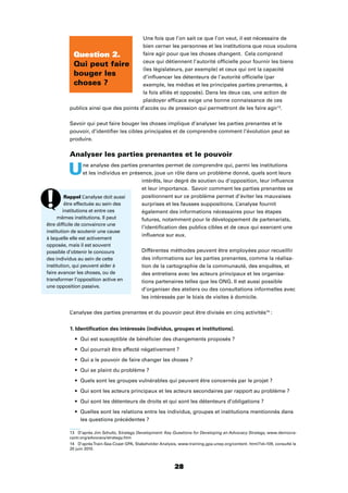 28
Une fois que l’on sait ce que l’on veut, il est nécessaire de
bien cerner les personnes et les institutions que nous voulons
faire agir pour que les choses changent. Cela comprend
ceux qui détiennent l’autorité ofﬁcielle pour fournir les biens
(les législateurs, par exemple) et ceux qui ont la capacité
d’inﬂuencer les détenteurs de l’autorité ofﬁcielle (par
exemple, les médias et les principales parties prenantes, à
la fois alliés et opposés). Dans les deux cas, une action de
plaidoyer efﬁcace exige une bonne connaissance de ces
publics ainsi que des points d’accès ou de pression qui permettront de les faire agir13
.
Savoir qui peut faire bouger les choses implique d’analyser les parties prenantes et le
pouvoir, d’identiﬁer les cibles principales et de comprendre comment l’évolution peut se
produire.
Analyser les parties prenantes et le pouvoir
Une analyse des parties prenantes permet de comprendre qui, parmi les institutions
et les individus en présence, joue un rôle dans un problème donné, quels sont leurs
intérêts, leur degré de soutien ou d’opposition, leur inﬂuence
et leur importance. Savoir comment les parties prenantes se
positionnent sur ce problème permet d’éviter les mauvaises
surprises et les fausses suppositions. L’analyse fournit
également des informations nécessaires pour les étapes
futures, notamment pour le développement de partenariats,
l’identiﬁcation des publics cibles et de ceux qui exercent une
inﬂuence sur eux.
Différentes méthodes peuvent être employées pour recueillir
des informations sur les parties prenantes, comme la réalisa-
tion de la cartographie de la communauté, des enquêtes, et
des entretiens avec les acteurs principaux et les organisa-
tions partenaires telles que les ONG. Il est aussi possible
d’organiser des ateliers ou des consultations informelles avec
les intéressés par le biais de visites à domicile.
L’analyse des parties prenantes et du pouvoir peut être divisée en cinq activités14
:
1. Identiﬁcation des intéressés (individus, groupes et institutions).
Qui est susceptible de bénéﬁcier des changements proposés ?
Qui pourrait être affecté négativement ?
Qui a le pouvoir de faire changer les choses ?
Qui se plaint du problème ?
Quels sont les groupes vulnérables qui peuvent être concernés par le projet ?
Qui sont les acteurs principaux et les acteurs secondaires par rapport au problème ?
Qui sont les détenteurs de droits et qui sont les détenteurs d’obligations ?
Quelles sont les relations entre les individus, groupes et institutions mentionnés dans
les questions précédentes ?
13 D’après Jim Schultz, Strategy Development: Key Questions for Developing an Advocacy Strategy, www.democra-
cyctr.org/advocacy/strategy.htm
14 D’aprèsTrain-Sea-Coast GPA, Stakeholder Analysis, www.training.gpa.unep.org/content. html?id=109, consulté le
20 juin 2010.
Question 2.
Qui peut faire
bouger les
choses ?
Rappel L’analyse doit aussi
être effectuée au sein des
institutions et entre ces
mêmes institutions. Il peut
être difﬁcile de convaincre une
institution de soutenir une cause
à laquelle elle est activement
opposée, mais il est souvent
possible d’obtenir le concours
des individus au sein de cette
institution, qui peuvent aider à
faire avancer les choses, ou de
transformer l’opposition active en
une opposition passive.
 