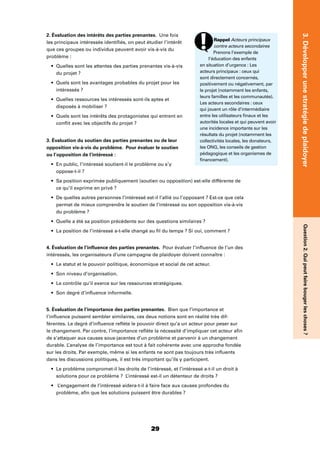 29
3.DévelopperunestratégiedeplaidoyerQuestion2.Quipeutfairebougerleschoses?
Rappel Acteurs principaux
contre acteurs secondaires
Prenons l’exemple de
l’éducation des enfants
en situation d’urgence : Les
acteurs principaux : ceux qui
sont directement concernés,
positivement ou négativement, par
le projet (notamment les enfants,
leurs familles et les communautés).
Les acteurs secondaires : ceux
qui jouent un rôle d’intermédiaire
entre les utilisateurs ﬁnaux et les
autorités locales et qui peuvent avoir
une incidence importante sur les
résultats du projet (notamment les
collectivités locales, les donateurs,
les ONG, les conseils de gestion
pédagogique et les organismes de
ﬁnancement).
2. Évaluation des intérêts des parties prenantes. Une fois
les principaux intéressés identiﬁés, on peut étudier l’intérêt
que ces groupes ou individus peuvent avoir vis-à-vis du
problème :
Quelles sont les attentes des parties prenantes vis-à-vis
du projet ?
Quels sont les avantages probables du projet pour les
intéressés ?
Quelles ressources les intéressés sont-ils aptes et
disposés à mobiliser ?
Quels sont les intérêts des protagonistes qui entrent en
conﬂit avec les objectifs du projet ?
3. Évaluation du soutien des parties prenantes ou de leur
opposition vis-à-vis du problème. Pour évaluer le soutien
ou l’opposition de l’intéressé :
En public, l’intéressé soutient-il le problème ou s’y
oppose-t-il ?
Sa position exprimée publiquement (soutien ou opposition) est-elle différente de
ce qu’il exprime en privé ?
De quelles autres personnes l’intéressé est-il l’allié ou l’opposant ? Est-ce que cela
permet de mieux comprendre le soutien de l’intéressé ou son opposition vis-à-vis
du problème ?
Quelle a été sa position précédente sur des questions similaires ?
La position de l’intéressé a-t-elle changé au ﬁl du temps ? Si oui, comment ?
4. Évaluation de l’inﬂuence des parties prenantes. Pour évaluer l’inﬂuence de l’un des
intéressés, les organisateurs d’une campagne de plaidoyer doivent connaître :
Le statut et le pouvoir politique, économique et social de cet acteur.
Son niveau d’organisation.
Le contrôle qu’il exerce sur les ressources stratégiques.
Son degré d’inﬂuence informelle.
5. Évaluation de l’importance des parties prenantes. Bien que l’importance et
l’inﬂuence puissent sembler similaires, ces deux notions sont en réalité très dif-
férentes. Le degré d’inﬂuence reﬂète le pouvoir direct qu’a un acteur pour peser sur
le changement. Par contre, l’importance reﬂète la nécessité d’impliquer cet acteur aﬁn
de s’attaquer aux causes sous-jacentes d’un problème et parvenir à un changement
durable. L’analyse de l’importance est tout à fait cohérente avec une approche fondée
sur les droits. Par exemple, même si les enfants ne sont pas toujours très inﬂuents
dans les discussions politiques, il est très important qu’ils y participent.
Le problème compromet-il les droits de l’intéressé, et l’intéressé a-t-il un droit à
solutions pour ce problème ? L’intéressé est-il un détenteur de droits ?
L’engagement de l’intéressé aidera-t-il à faire face aux causes profondes du
problème, aﬁn que les solutions puissent être durables ?
 