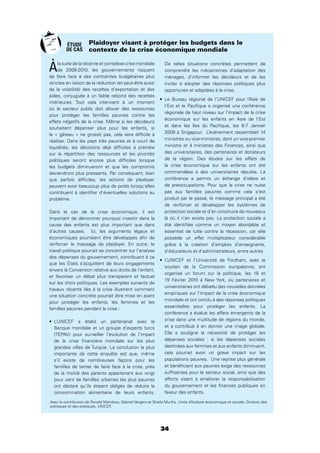 34
Àla suite de la récente et complexe crise mondiale
de 2008-2010, les gouvernements risquent
de faire face à des contraintes budgétaires plus
strictes en raison de la réduction (et peut-être aussi
de la volatilité) des recettes d’exportation et des
aides, conjuguée à un faible rebond des recettes
intérieures. Tout cela intervient à un moment
où le secteur public doit allouer des ressources
pour protéger les familles pauvres contre les
effets négatifs de la crise. Même si les décideurs
souhaitent dépenser plus pour les enfants, si
le « gâteau » ne grossit pas, cela sera difﬁcile à
réaliser. Dans les pays très pauvres et à court de
liquidités, les décisions déjà difﬁciles à prendre
sur la répartition des ressources et les priorités
politiques seront encore plus difﬁciles lorsque
les budgets diminueront et que les compromis
deviendront plus pressants. Par conséquent, bien
que parfois difﬁciles, les actions de plaidoyer
peuvent avoir beaucoup plus de poids lorsqu’elles
contribuent à identiﬁer d’éventuelles solutions au
problème.
Dans le cas de la crise économique, il est
important de démontrer pourquoi investir dans la
cause des enfants est plus important que dans
d’autres causes. Ici, les arguments légaux et
économiques pourraient être développés aﬁn de
renforcer le message de plaidoyer. En outre, le
travail politique pourrait se concentrer sur l’analyse
des dépenses du gouvernement, contribuant à ce
que les États s’acquittent de leurs engagements
envers la Convention relative aux droits de l’enfant,
et favoriser un débat plus transparent et factuel
sur les choix politiques. Les exemples suivants de
travaux récents liés à la crise illustrent comment
une situation concrète pourrait être mise en avant
pour protéger les enfants, les femmes et les
familles pauvres pendant la crise :
L’UNICEF a établi un partenariat avec la
Banque mondiale et un groupe d’experts turcs
(TEPAV) pour surveiller l’évolution de l’impact
de la crise ﬁnancière mondiale sur les plus
grandes villes de Turquie. La conclusion la plus
importante de cette enquête est que, même
s’il existe de nombreuses façons pour les
familles de tenter de faire face à la crise, près
de la moitié des parents appartenant aux vingt
pour cent de familles urbaines les plus pauvres
ont déclaré qu’ils étaient obligés de réduire la
consommation alimentaire de leurs enfants.
De telles situations concrètes permettent de
comprendre les mécanismes d’adaptation des
ménages, d’informer les décideurs et de les
inciter à adopter des réponses politiques plus
opportunes et adaptées à la crise.
Le Bureau régional de l’UNICEF pour l’Asie de
l’Est et le Paciﬁque a organisé une conférence
régionale de haut niveau sur l’impact de la crise
économique sur les enfants en Asie de l’Est
et dans les îles du Paciﬁque, les 6-7 Janvier
2009 à Singapour. L’événement rassemblait 14
ministres ou vice-ministres, dont un vice-premier
ministre et 4 ministres des Finances, ainsi que
des universitaires, des partenaires et donateurs
de la région. Des études sur les effets de
la crise économique sur les enfants ont été
commandées à des universitaires réputés. La
conférence a permis un échange d’idées et
de préoccupations. Pour que la crise ne nuise
pas aux familles pauvres comme cela s’est
produit par le passé, le message principal a été
de renforcer et développer les systèmes de
protection sociale et d’en construire de nouveaux
là où il n’en existe pas. La protection sociale a
été identiﬁée comme un moyen abordable et
essentiel de lutte contre la récession, car elle
possède un effet multiplicateur considérable
grâce à la création d’emplois d’enseignants,
d’éducateurs et d’administrateurs, entre autres.
L’UNICEF et l’Université de Fordham, avec le
soutien de la Commission européenne, ont
organisé un forum sur la politique, les 18 et
19 Février 2010 à New York, où partenaires et
universitaires ont débattu des nouvelles données
empiriques sur l’impact de la crise économique
mondiale et ont conclu à des réponses politiques
essentielles pour protéger les enfants. La
conférence a évalué les effets émergents de la
crise dans une multitude de régions du monde,
et a contribué à en donner une image globale.
Elle a souligné la nécessité de protéger les
dépenses sociales : si les dépenses sociales
destinées aux femmes et aux enfants diminuent,
cela pourrait avoir un grave impact sur les
populations pauvres. Une reprise plus générale
et bénéﬁciant aux pauvres exige des ressources
sufﬁsantes pour le secteur social, ainsi que des
efforts visant à améliorer la responsabilisation
du gouvernement et les ﬁnances publiques en
faveur des enfants.
Plaidoyer visant à protéger les budgets dans le
contexte de la crise économique mondiale
Avec la contribution de Ronald Mendoza, Gabriel Vergara et Sheila Murthy, Unité d’Analyse économique et sociale, Division des
politiques et des pratiques, UNICEF.
ÉTUDE
DE CAS
 