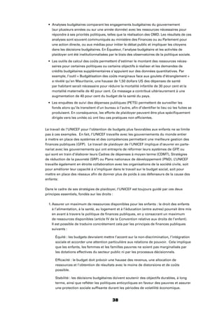 38
Analyses budgétaires comparant les engagements budgétaires du gouvernement
(sur plusieurs années ou sur une année donnée) avec les ressources nécessaires pour
répondre à ses priorités politiques, telles que la réalisation des OMD. Les résultats de ces
analyses sont souvent communiqués au ministère des Finances ou au Parlement pour
une action directe, ou aux médias pour initier le débat public et impliquer les citoyens
dans les décisions budgétaires. En Équateur, l’analyse budgétaire et les activités de
plaidoyer ont été institutionnalisées par le biais des observatoires de la politique sociale.
Les outils de calcul des coûts permettent d’estimer le montant des ressources néces-
saires pour certaines politiques ou certains objectifs à réaliser et les demandes de
crédits budgétaires supplémentaires s’appuient sur des données quantitatives. Par
exemple, l’outil « Budgétisation des coûts marginaux face aux goulets d’étranglement »
a révélé qu’en Mauritanie, une hausse de 1,50 dollars US des dépenses de santé
par habitant serait nécessaire pour réduire la mortalité infantile de 30 pour cent et la
mortalité maternelle de 40 pour cent. Ce message a contribué ultérieurement à une
augmentation de 40 pour cent du budget de la santé du pays.
Les enquêtes de suivi des dépenses publiques (PETS) permettent de surveiller les
fonds alors qu’ils transitent d’un bureau à l’autre, aﬁn d’identiﬁer le lieu où les fuites se
produisent. En conséquence, les efforts de plaidoyer peuvent être plus spéciﬁquement
dirigés vers les unités où ont lieu ces pratiques non efﬁcientes.
Le travail de l’UNICEF pour l’obtention de budgets plus favorables aux enfants ne se limite
pas à ces exemples. En fait, l’UNICEF travaille avec les gouvernements du monde entier
à mettre en place des systèmes et des compétences permettant une meilleure gestion des
ﬁnances publiques (GFP). Le travail de plaidoyer de l’UNICEF implique d’œuvrer en parte-
nariat avec les gouvernements qui ont entrepris de réformer leurs systèmes de GFP, ou
qui sont en train d’élaborer leurs Cadres de dépenses à moyen terme (CDMT), Stratégies
de réduction de la pauvreté (SRP) ou Plans nationaux de développement (PND). L’UNICEF
travaille également en étroite collaboration avec les organisations de la société civile, soit
pour améliorer leur capacité à s’impliquer dans le travail sur le budget social, soit pour
mettre en place des réseaux aﬁn de donner plus de poids à ces défenseurs de la cause des
enfants:
Dans le cadre de ses stratégies de plaidoyer, l’UNICEF est toujours guidé par ces deux
principes essentiels, fondés sur les droits :
1. Assurer un maximum de ressources disponibles pour les enfants : le droit des enfants
à l’alimentation, à la santé, au logement et à l’éducation (entre autres) pourrait être mis
en avant à travers la politique de ﬁnances publiques, en y consacrant un maximum
de ressources disponibles (article IV de la Convention relative aux droits de l’enfant).
Il est possible de traduire concrètement cela par les principes de ﬁnances publiques
suivants :
Équité : les budgets devraient mettre l’accent sur la non-discrimination, l’intégration
sociale et accorder une attention particulière aux relations de pouvoir. Cela implique
que les enfants, les femmes et les familles pauvres ne soient pas marginalisés par
les dotations effectives du secteur public ni par les processus décisionnels.
Efﬁcacité : le budget doit prévoir une hausse des revenus, une allocation de
ressources et l’obtention de résultats avec le moins de distorsions et de coûts
possible.
Stabilité : les décisions budgétaires doivent soutenir des objectifs durables, à long
terme, ainsi que reﬂéter les politiques anticycliques en faveur des pauvres et assurer
une protection sociale sufﬁsante durant les périodes de volatilité économique.
 