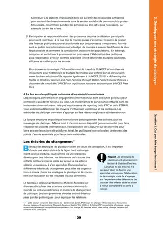 3939
3.DévelopperunestratégiedeplaidoyerQuestion2.Quipeutfairebougerleschoses?
Contribuer à la stabilité impliquerait donc de garantir des ressources sufﬁsantes
pour soutenir les investissements dans le secteur social et de promouvoir la protec-
tion sociale, notamment pendant les périodes où elle est la plus nécessaire, par
exemple durant les crises.
2. Participation et responsabilisation : les processus de prise de décision participatifs
pourraient contribuer à ce que tout le monde puisse s’exprimer. En outre, la gestion
des ﬁnances publiques pourrait être fondée sur des processus transparents, fournis-
sant au public des informations sur le budget de manière à assurer la diffusion la plus
large possible et permettre la participation proactive des populations. En échange,
cela pourrait contribuer à promouvoir un processus d’élaboration des politiques
plus responsable, avec un contrôle approprié aﬁn d’obtenir des budgets équitables,
efﬁcaces et stables pour les enfants.
Vous trouverez davantage d’informations sur le travail de l’UNICEF et sur diverses
innovations pour l’obtention de budgets favorables aux enfants sur le site suivant :
www.fordham.edu/unicef Se reporter également à : UNICEF (2010). « Advancing the
Rights of Children, Women and Poor Families through Better Public Finance Policies »,
document de travail de l’UNICEF sur la politique sociale et économique. UNICEF, New
York
4. Le lien entre les politiques nationales et les accords internationaux
Les politiques, conventions et engagements internationaux sont des outils précieux pour
alimenter le plaidoyer national ou local. Les mécanismes de surveillance intégrés dans les
instruments internationaux, tels que les processus de reporting de la CRC et de la CEDAW,
vous aideront à déterminer les moyens d’inﬂuencer la politique et les pratiques. Les
méthodes de plaidoyer devraient s’appuyer sur les réseaux régionaux et internationaux.
La langue employée en politique internationale peut également être utilisée pour les
messages de plaidoyer. Même là où il n’existe aucun dispositif gouvernemental pour faire
respecter les accords internationaux, il est possible de s’appuyer sur ces derniers pour
faire avancer les actions de plaidoyer. Ainsi, les politiques internationales deviennent des
points d’entrée essentiels pour les actions nationales.
Les théories du changement17
Bien que les stratégies de plaidoyer soient en cours de conception, il est important
d’avoir une vision claire de la façon dont le change-
ment peut se produire.Tout comme les universitaires
développent des théories, les défenseurs de la cause des
enfants ont leurs propres idées sur ce qui va les aider à
obtenir un succès ou à s’en approcher. Comprendre les
différentes théories du changement peut aider les organisa-
tions à mieux choisir les stratégies de plaidoyer et à concen-
trer leur évaluation sur les résultats les plus pertinents.
Le tableau ci-dessous présente six théories fondées sur
diverses disciplines des sciences sociales et visions du
monde qui ont une pertinence en matière de changement
de politique. Les trois premières théories ont été dévelop-
pées par des politologues pour expliquer les relations
17 Cette section comporte des extraits de : Stachowiak, Sarah, Pathways for Change: 6 theories about how policy
change happens, Organizational Research Services, Seattle, WA, 2008, p. 3 ; ﬁchier PDF consultable à l’adresse : www.
organizationalresearch.com/publications/pathways_for_change_6_theories_about_how_policy_change_happens.pdf,
consulté le 13 juillet 2010.
Rappel Les stratégies de
plaidoyer ont généralement
recours à diverses théories.
L’analyse de ces théories n’a
pas pour objet de fournir une
approche unique pour l’élaboration
de la stratégie, mais de s’appuyer
sur l’expérience des défenseurs de
la cause des enfants et de les aider
à mieux comprendre les déﬁs à
relever.
 