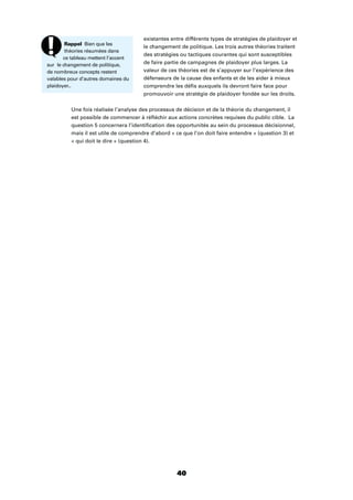40
existantes entre différents types de stratégies de plaidoyer et
le changement de politique. Les trois autres théories traitent
des stratégies ou tactiques courantes qui sont susceptibles
de faire partie de campagnes de plaidoyer plus larges. La
valeur de ces théories est de s’appuyer sur l’expérience des
défenseurs de la cause des enfants et de les aider à mieux
comprendre les déﬁs auxquels ils devront faire face pour
promouvoir une stratégie de plaidoyer fondée sur les droits.
Une fois réalisée l’analyse des processus de décision et de la théorie du changement, il
est possible de commencer à réﬂéchir aux actions concrètes requises du public cible. La
question 5 concernera l’identiﬁcation des opportunités au sein du processus décisionnel,
mais il est utile de comprendre d’abord « ce que l’on doit faire entendre » (question 3) et
« qui doit le dire » (question 4).
Rappel Bien que les
théories résumées dans
ce tableau mettent l’accent
sur le changement de politique,
de nombreux concepts restent
valables pour d’autres domaines du
plaidoyer..
 