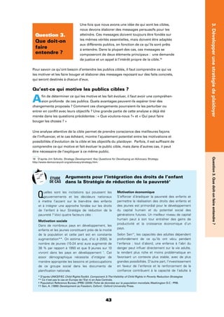 43
3.DévelopperunestratégiedeplaidoyerQuestion3.Quedoit-onfaireentendre?
Une fois que nous avons une idée de qui sont les cibles,
nous devons élaborer des messages persuasifs pour les
atteindre. Ces messages doivent toujours être fondés sur
les mêmes vérités essentielles, mais doivent être adaptés
aux différents publics, en fonction de ce qu’ils sont prêts
à entendre. Dans la plupart des cas, ces messages se
composeront de deux éléments principaux : une demande
de justice et un appel à l’intérêt propre de la cible.18
Pour savoir ce qu’ont besoin d’entendre les publics ciblés, il faut comprendre ce qui va
les motiver et les faire bouger et élaborer des messages reposant sur des faits concrets,
qui seront destinés à chacun d’eux.
Qu’est-ce qui motive les publics cibles ?
Aﬁn de déterminer ce qui les motive et les fait évoluer, il faut avoir une compréhen-
sion profonde de ces publics. Quels avantages peuvent-ils espérer tirer des
changements proposés ? Comment ces changements pourraient-ils les perturber ou
entrer en conﬂit avec leurs objectifs ? Une grande partie de cette analyse a déjà été
menée dans les questions précédentes : « Que voulons-nous ?» et « Qui peut faire
bouger les choses ? »
Une analyse attentive de la cible permet de prendre conscience des meilleures façons
de l’inﬂuencer, et le cas échéant, montre l’ajustement potentiel entre les motivations et
possibilités d’évolution de la cible et les objectifs du plaidoyer. Parfois, il est sufﬁsant de
comprendre ce qui motive et fait évoluer le public cible, mais dans d’autres cas, il peut
être nécessaire de l’expliquer à ce même public.
18 D’après Jim Schultz, Strategy Development: Key Questions for Developing an Advocacy Strategy.
http://www.democracyctr.org/advocacy/strategy.htm.
Question 3.
Que doit-on
faire
entendre ?
Quelles sont les incitations qui poussent les
gouvernements et les décideurs nationaux
à mettre l’accent sur le bien-être des enfants
et à intégrer une approche fondée sur les droits
de l’enfant à leur Stratégie de réduction de la
pauvreté ? Voici quatre facteurs clés :
Motivation sociale
Dans de nombreux pays en développement, les
enfants et les jeunes constituent près de la moitié
de la population et cette part est en constante
augmentation**. On estime que, d’ici à 2050, le
nombre de jeunes (15-24 ans) aura augmenté de
38 % par rapport à 1950 et que 9 jeunes sur 10
vivront dans les pays en développement †
. Cet
essor démographique nécessite d’intégrer de
manière appropriée les besoins et préoccupations
de ce groupe social dans les documents de
planiﬁcation nationale.
Motivation économique
S’efforcer d’éradiquer la pauvreté des enfants et
permettre la réalisation des droits des enfants et
des jeunes est primordial pour le développement
du capital humain et du potentiel social des
générations futures. Un meilleur niveau de capital
humain peut à son tour entraîner des gains de
productivité et la croissance économique d’un
pays.
Selon Sen††
, les capacités des adultes dépendent
profondément de ce qu’ils ont vécu pendant
l’enfance : tout d’abord, une enfance à l’abri du
danger peut inﬂuer directement sur la vie adulte,
la rendant plus riche et moins problématique en
favorisant un contexte plus stable, avec de plus
grandes possibilités. D’autre part, l’investissement
en faveur de l’enfance et le renforcement de la
conﬁance contribuent à la capacité de l’adulte à
Arguments pour l’intégration des droits de l’enfant
dans la Stratégie de réduction de la pauvreté*
* D’après UNICEF/EC Child RightsToolkit. Component 3:The Visibility of Child Rights in Poverty Reduction Strategies
** Ce n’est pas le cas en Europe de l’Est ni en Asie Centrale.
† Population Reference Bureau (PRB) (2009) Fiche de données sur la population mondiale, Washington D.C : PRB.
†† Sen, A. (1999) Development as Freedom, Oxford : Oxford University Press.
ÉTUDE
DE CAS
 
