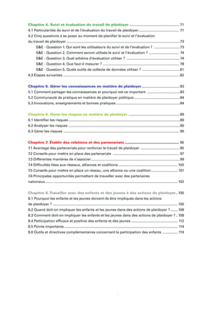 ii
Chapitre 4. Suivi et évaluation du travail de plaidoyer .................................................. 71
4.1 Particularités du suivi et de l’évaluation du travail de plaidoyer......................................... 71
4.2 Cinq questions à se poser au moment de planiﬁer le suivi et l’évaluation
du travail de plaidoyer ...................................................................................................................73
S&E - Question 1. Qui sont les utilisateurs du suivi et de l’évaluation ? ..........................73
S&E - Question 2. Comment seront utilisés le suivi et l’évaluation ? .............................. 74
S&E - Question 3. Quel schéma d’évaluation utiliser ? ......................................................74
S&E - Question 4. Que faut-il mesurer ? ............................................................................. 78
S&E - Question 5. Quels outils de collecte de données utiliser ? ......................................81
4.3 Étapes suivantes ......................................................................................................................82
Chapitre 5. Gérer les connaissances en matière de plaidoyer.......................................83
5.1 Comment partager les connaissances et pourquoi est-ce important .................................83
5.2 Communauté de pratique en matière de plaidoyer politique...............................................84
5.3 Innovations, enseignements et bonnes pratiques.................................................................84
Chapitre 6. Gérer les risques en matière de plaidoyer ....................................................89
6.1 Identiﬁer les risques .................................................................................................................89
6.2 Analyser les risques .................................................................................................................90
6.3 Gérer les risques ..................................................................................................................... 90
Chapitre 7. Établir des relations et des partenariats .............................................. 95
7.1 Avantage des partenariats pour renforcer le travail de plaidoyer ........................................95
7.2 Conseils pour mettre en place des partenariats ................................................................... 97
7.3 Différentes manières de s’associer..........................................................................................99
7.4 Difﬁcultés liées aux réseaux, alliances et coalitions ............................................................100
7.5 Conseils pour mettre en place un réseau, une alliance ou une coalition........................... 101
7.6 Principales opportunités permettant de travailler avec des partenaires
nationaux........ ..............................................................................................................................102
Chapitre 8.Travailler avec des enfants et des jeunes à des actions de plaidoyer..105
8.1 Pourquoi les enfants et les jeunes doivent-ils être impliqués dans les actions
de plaidoyer ? ...............................................................................................................................105
8.2 Quand doit-on impliquer les enfants et les jeunes dans des actions de plaidoyer ? .......108
8.3 Comment doit-on impliquer les enfants et les jeunes dans des actions de plaidoyer ? ..108
8.4 Participation efﬁcace et positive des enfants et des jeunes ............................................... 112
8.5 Points importants.................................................................................................................... 114
8.6 Outils et directives complémentaires concernant la participation des enfants ................ 116
 