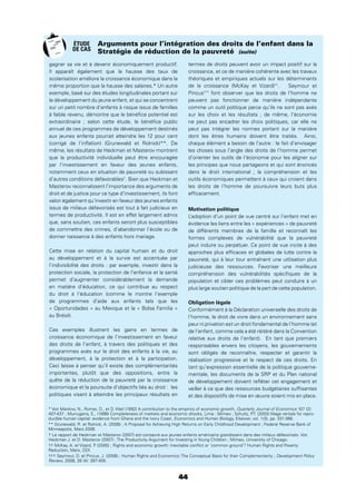 44
Arguments pour l’intégration des droits de l’enfant dans la
Stratégie de réduction de la pauvreté (suite)
gagner sa vie et à devenir économiquement productif.
Il apparaît également que la hausse des taux de
scolarisation améliore la croissance économique dans la
même proportion que la hausse des salaires.* Un autre
exemple, basé sur des études longitudinales portant sur
le développement du jeune enfant, et qui se concentrent
sur un petit nombre d’enfants à risque issus de familles
à faible revenu, démontre que le bénéﬁce potentiel est
extraordinaire ; selon cette étude, le bénéﬁce public
annuel de ces programmes de développement destinés
aux jeunes enfants pourrait atteindre les 12 pour cent
(corrigé de l’inﬂation) (Grunewald et Rolnick)**. De
même, les résultats de Heckman et Masterov montrent
que la productivité individuelle peut être encouragée
par l’investissement en faveur des jeunes enfants,
notamment ceux en situation de pauvreté ou subissant
d’autres conditions défavorables†
. Bien que Heckman et
Masterov reconnaîssent l’importance des arguments de
droit et de justice pour ce type d’investissement, ils font
valoir également qu’investir en faveur des jeunes enfants
issus de milieux défavorisés est tout à fait judicieux en
termes de productivité. Il est en effet largement admis
que, sans soutien, ces enfants seront plus susceptibles
de commettre des crimes, d’abandonner l’école ou de
donner naissance à des enfants hors mariage.
Cette mise en relation du capital humain et du droit
au développement et à la survie est accentuée par
l’indivisibilité des droits : par exemple, investir dans la
protection sociale, la protection de l’enfance et la santé
permet d’augmenter considérablement la demande
en matière d’éducation, ce qui contribue au respect
du droit à l’éducation (comme le montre l’exemple
de programmes d’aide aux enfants tels que les
« Oportunidades » au Mexique et la « Bolsa Familia »
au Brésil).
Ces exemples illustrent les gains en termes de
croissance économique de l’investissement en faveur
des droits de l’enfant, à travers des politiques et des
programmes axés sur le droit des enfants à la vie, au
développement, à la protection et à la participation.
Ceci laisse à penser qu’il existe des complémentarités
importantes, plutôt que des oppositions, entre la
quête de la réduction de la pauvreté par la croissance
économique et la poursuite d’objectifs liés au droit : les
politiques visant à atteindre les principaux résultats en
termes de droits peuvent avoir un impact positif sur la
croissance, et ce de manière cohérente avec les travaux
théoriques et empiriques actuels sur les déterminants
de la croissance (McKay et Vizard)††
. Seymour et
Pincus†††
font observer que les droits de l’homme ne
peuvent pas fonctionner de manière indépendante
comme un outil politique parce qu’ils ne sont pas axés
sur les choix et les résultats ; de même, l’économie
ne peut pas encadrer les choix politiques, car elle ne
peut pas intégrer les normes portant sur la manière
dont les êtres humains doivent être traités. Ainsi,
chaque élément a besoin de l’autre : le fait d’envisager
les choses sous l’angle des droits de l’homme permet
d’orienter les outils de l’économie pour les aligner sur
les principes que nous partageons et qui sont énoncés
dans le droit international ; la compréhension et les
outils économiques permettent à ceux qui croient dans
les droits de l’homme de poursuivre leurs buts plus
efﬁcacement.
Motivation politique
L’adoption d’un point de vue centré sur l’enfant met en
évidence les liens entre les « expériences » de pauvreté
de différents membres de la famille et reconnaît les
formes complexes de vulnérabilité que la pauvreté
peut induire ou perpétuer. Ce point de vue incite à des
approches plus efﬁcaces et globales de lutte contre la
pauvreté, qui à leur tour entraînent une utilisation plus
judicieuse des ressources. Favoriser une meilleure
compréhension des vulnérabilités spéciﬁques de la
population et cibler ces problèmes peut conduire à un
plus large soutien politique de la part de cette population.
Obligation légale
Conformément à la Déclaration universelle des droits de
l’homme, le droit de vivre dans un environnement sans
peur ni privation est un droit fondamental de l’homme (et
de l’enfant, comme cela a été réitéré dans la Convention
relative aux droits de l’enfant). En tant que premiers
responsables envers les citoyens, les gouvernements
sont obligés de reconnaître, respecter et garantir la
réalisation progressive et le respect de ces droits. En
tant qu’expression essentielle de la politique gouverne-
mentale, les documents de la SRP et du Plan national
de développement doivent reﬂéter cet engagement et
veiller à ce que des ressources budgétaires sufﬁsantes
et des dispositifs de mise en œuvre soient mis en place.
* Voir Mankiw, N., Romer, D., et D. Weil (1992) A contribution to the empirics of economic growth, Quarterly Journal of Economics 107 (2):
407-437 ; Murrugarra, E., (1998) Completeness of markets and economic shocks, Lima : Mimeo ; Schultz, P.T. (2003) Wage rentals for repro-
ducible human capital: evidence from Ghana and the Ivory Coast, Economics and Human Biology, Elsevier, vol. 1(3), pp. 331-366.
** Grunewald, R. et Rolnick, A. (2006) ; A Proposal for Achieving High Returns on Early Childhood Development ; Federal Reserve Bank of
Minneapolis, Mars 2006.
† Le rapport de Heckman et Masterov (2007) est consacré aux jeunes enfants américains grandissant dans des milieux défavorisés. Voir
Heckman J. et D. Masterov (2007) ; The Productivity Argument for Investing in Young Children ; Mimeo, University of Chicago.
†† McKay, A. et Vizard, P. (2005) ; Rights and economic growth: Inevitable conﬂict or ‘common ground’? Human Rights and Poverty
Reduction, Mars, ODI.
††† Seymour, D. et Pincus, J. (2008) ; Human Rights and Economics: The Conceptual Basis for their Complementarity ; Development Policy
Review, 2008, 26 (4): 387-405.
ÉTUDE
DE CAS
 