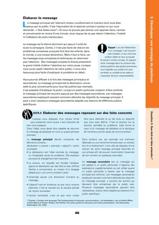 45
Question3.Quedoit-onfaireentendre?3.Développerunestratégiedeplaidoyer
Élaborer le message
Le message principal est l’élément moteur conditionnant la manière dont vous êtes
perçu par le public. C’est l’équivalent de la réponse concise à quelqu’un qui vous
demande : « Que faites-vous? » Si vous ne pouvez pas donner une réponse claire, concise
et convaincante en moins d’une minute, vous risquez de ne pas retenir l’attention, l’intérêt
ni l’adhésion de votre interlocuteur.
Le message est le thème dominant qui assure l’unité de
toute la campagne. Certes, il n’est pas facile de réduire les
problèmes complexes auxquels font face les enfants, dans
le monde, à une simple déclaration. Mais il faut le faire, car
les messages trop complexes et techniques ne retiennent
pas l’attention. Des messages simples et directs présentent
le grand intérêt d’attirer l’attention sur votre cause. Lorsque
vous aurez capté l’attention de votre public, il vous sera
beaucoup plus facile d’expliquer le problème en détail.
Vous pourrez diffuser à la fois des messages principaux et
secondaires. Le message principal est la déclaration univer-
selle la plus convaincante pour tous les publics (par exemple,
il est possible d’éradiquer la polio). Lorsqu’un public particulier a besoin d’être conforté,
le message principal est souvent appuyé par des messages secondaires. Les messages
secondaires expliquent souvent comment atteindre les objectifs du message principal. Il
peut y avoir plusieurs messages secondaires adaptés aux besoins de différents publics
spéciﬁques.
Rappel Lors de l’élaboration
d’un message, il est souvent
utile d’établir un lien entre les
publics cibles et ceux auxquels
ils doivent rendre compte. En plaçant
votre message dans le contexte des
préoccupations des parties prenantes,
vous rappelez aux publics en quoi
remédier au problème les aidera à
s’acquitter de leurs responsabilités.
Lorsque vous disposez d’un temps limité
pour présenter votre cause, il est important de
bien vous préparer.
Dans l’idéal, vous devez être capable de résumer
le message de plaidoyer en trois ou quatre phrases
précises :
Le message principal devrait comporter les
éléments suivants :
déclaration + preuve + exemple + objectif + action
souhaitée
ou l’analyse/la cause du problème. Elle explique
pourquoi le changement est important.
appuie la déclaration par des faits et des chiffres
(faciles à comprendre), au moyen d’un langage
adapté pour une communication claire.
message.
atteindre. C’est le résultat (ou le résultat partiel)
de l’action souhaitée.
faire pour atteindre le ou les buts ou objectifs
que vous avez déﬁnis. C’est la solution (ou la
solution partielle) au problème. Cela forme le
cœur d’un message de plaidoyer et le distingue
de nombreux autres types de communication.
Dans certains cas, par exemple une interview
télévisée ou une rencontre fortuite avec un contact
lors d’un événement, il est utile de disposer d’une
version de votre message principal résumée en
une phrase aﬁn de pouvoir transmettre l’essentiel
de son contenu en quelques secondes.
Un message secondaire est un message qui
est adapté à un public particulier. Il apporte des
explications supplémentaires ou est utilisé quand
un public particulier a besoin que le message
principal soit renforcé. Les messages secondaires
expliquent souvent comment atteindre les objectifs
du message principal, y compris les actions qui
devraient être entreprises par le public visé.
Plusieurs messages secondaires peuvent être
nécessaires, chacun étant adapté aux besoins d’un
public spéciﬁque.
OUTIL 8 Elaborer des messages reposant sur des faits concrets
* D’après « Content and language:The fundamentals of advocacy communication » de Veneklasen, Lisa, et Valerie Miller,
A New Weave of Power, People, and Politics:The action guide for advocacy and citizen participation, Just Associates,
Washington, DC, 2002.
 