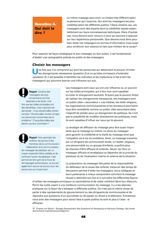 48
Le même message peut avoir un impact très différent selon
la personne qui l’exprime. Qui sont les messagers les plus
crédibles selon les différents publics ? Dans certains cas, ces
messagers sont des experts dont la crédibilité repose essen-
tiellement sur leurs connaissances techniques. Dans d’autres
cas, nous devons avoir recours à ceux qui peuvent s’appuyer
sur leur expérience personnelle. Que devons-nous faire pour
bien doter ces messagers en termes d’information mais aussi
pour améliorer leur aisance en tant que militant de la cause19
.
Pour associer de façon stratégique le bon messager au bon public, il est fondamental
d’établir une cartographie précise du public et des messagers.
Choisir les messagers
Une fois que l’on comprend qui sont les personnes qui détiennent le pouvoir d’initier
les changements nécessaires (question 2) et ce qu’elles ont besoin d’entendre
(question 3), il est possible d’identiﬁer les individus et les institutions (c’est-à-dire les
messagers) qui pourront exercer une inﬂuence sur eux.
Les messagers sont ceux qui ont une inﬂuence ou un pouvoir
sur les cibles principales, qui à leur tour sont capables
d»initier le changement souhaité. N’ayant pas le pouvoir direct
de réaliser les changements nécessaires, les messagers sont
un public cible « secondaire ». Les médias, les chefs religieux,
les organisations communautaires et les donateurs pourraient
tous être considérés comme un public cible secondaire dans
l’objectif de plaider pour un changement de politique. Ils n’ont
pas la possibilité de modiﬁer directement les politiques, mais
ils sont capables d’inﬂuer sur ceux qui le peuvent.
La stratégie de diffusion du message peut être aussi impor-
tante que le message lui-même. Le choix du messager
peut garantir la crédibilité et la clarté du message ainsi que
l’empathie vis-à-vis du problème. Ainsi, un message transmis
par un dirigeant de communauté locale, un leader religieux,
une personnalité ou un groupe d’enfants, a parfois plus
de chances d’être efﬁcace et entendu. Savoir qui fera un
messager efﬁcace et stratégique va dépendre de la priorité du
plaidoyer et de l’évaluation interne et externe de la situation.
La préparation du messager fait partie de la responsabilité
du défenseur de la cause des enfants. Instaurer des temps de
discussion permet d’aider les messagers, leurs collègues et
leurs partenaires à mieux comprendre comment le message
réussit à atteindre son but et à connaître les différentes façons
d’utiliser les messages principaux ou secondaires et de rester cohérent dans leur discours.
Parmi les outils visant à une meilleure communication du message, il y a les séances
pratiques sur la façon de s’adresser à différents publics. Ce n’est pas la même chose de
parler à des représentants du gouvernement ou des dirigeants de communautés et de
répondre aux questions d’un journaliste ou de passer en direct à la télévision. Entretenez-
vous avec des messagers pour savoir face à quels publics ils sont le plus à l’aise - et
efﬁcaces.
19 D’après Jim Schultz : Strategy Development: Key Questions for Developing an Advocacy Strategy. http://www.
democracyctr.org/advocacy/strategy.htm.
Question 4.
Qui doit le
dire ?
Rappel Certains des
messagers les plus
convaincants sont les
détenteurs de droits. Une
fois que les cibles principales ont
été identiﬁées, il est important de
demander : À qui doivent-elles rendre
compte ? Doivent-elles rendre compte
aux personnes concernées par le
problème ? S’acquittent-elles des
devoirs qui leur incombent ?
Rappel Faire participer les
enfants, les jeunes et les
membres de la communauté à
l’élaboration et la communication
de messages de plaidoyer est un
moyen essentiel d’être crédible et de
renforcer l’action de plaidoyer. Cela
permet de tirer parti de la force de
témoignages authentiques, ce qui est
également source de pouvoir pour les
personnes qui s’expriment.
 