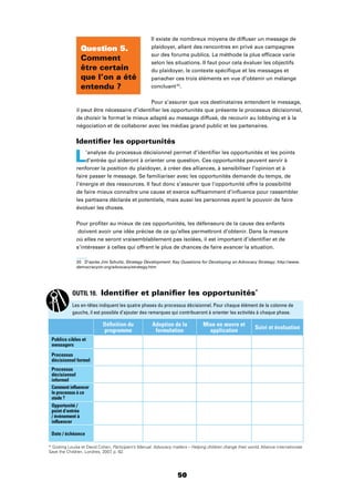 50
Il existe de nombreux moyens de diffuser un message de
plaidoyer, allant des rencontres en privé aux campagnes
sur des forums publics. La méthode la plus efﬁcace varie
selon les situations. Il faut pour cela évaluer les objectifs
du plaidoyer, le contexte spéciﬁque et les messages et
panacher ces trois éléments en vue d’obtenir un mélange
concluant20
.
Pour s’assurer que vos destinataires entendent le message,
il peut être nécessaire d’identiﬁer les opportunités que présente le processus décisionnel,
de choisir le format le mieux adapté au message diffusé, de recourir au lobbying et à la
négociation et de collaborer avec les médias grand public et les partenaires.
Identiﬁer les opportunités
L’analyse du processus décisionnel permet d’identiﬁer les opportunités et les points
d’entrée qui aideront à orienter une question. Ces opportunités peuvent servir à
renforcer la position du plaidoyer, à créer des alliances, à sensibiliser l’opinion et à
faire passer le message. Se familiariser avec les opportunités demande du temps, de
l’énergie et des ressources. Il faut donc s’assurer que l’opportunité offre la possibilité
de faire mieux connaître une cause et exerce sufﬁsamment d’inﬂuence pour rassembler
les partisans déclarés et potentiels, mais aussi les personnes ayant le pouvoir de faire
évoluer les choses.
Pour proﬁter au mieux de ces opportunités, les défenseurs de la cause des enfants
doivent avoir une idée précise de ce qu’elles permettront d’obtenir. Dans la mesure
où elles ne seront vraisemblablement pas isolées, il est important d’identiﬁer et de
s’intéresser à celles qui offrent le plus de chances de faire avancer la situation.
20 D’après Jim Schultz, Strategy Development: Key Questions for Developing an Advocacy Strategy. http://www.
democracyctr.org/advocacy/strategy.htm
Question 5.
Comment
être certain
que l’on a été
entendu ?
OUTIL 10. Identiﬁer et planiﬁer les opportunités*
Les en-têtes indiquent les quatre phases du processus décisionnel. Pour chaque élément de la colonne de
gauche, il est possible d’ajouter des remarques qui contribueront à orienter les activités à chaque phase.
Déﬁnition du
programme
Adoption de la
formulation
Mise en œuvre et
application
Suivi et évaluation
Publics cibles et
messagers
Processus
décisionnel formel
Processus
décisionnel
informel
Comment inﬂuencer
le processus à ce
stade ?
Opportunité /
point d’entrée
/ événement à
inﬂuencer
Date / échéance
* Gosling Louisa et David Cohen, Participant’s Manual: Advocacy matters – Helping children change their world, Alliance internationale
Save the Children, Londres, 2007, p. 82.
 