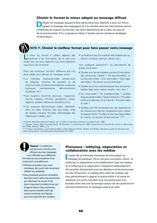 52
Choisir le format le mieux adapté au message diffusé
Diffuser un message requiert d’être particulièrement attentifs à ceux qui feront
passer le message (les messagers) et à la manière dont les informations seront
transmises (le support ou format). Les choix dépendront de la cible, du pays et
de la communauté. S’il y a plusieurs cibles, il faudra prévoir plusieurs stratégies
d’information.
Processus : lobbying, négociation et
collaboration avec les médias
Il existe de nombreuses manières de faire passer un
message de plaidoyer. Parmi les plus courantes, citons : le
lobbying, la négociation et la collaboration avec les médias.
Si le lobbying et la négociation impliquent habituellement
de travailler directement avec les décideurs et les personnes
qui les inﬂuencent, la collaboration avec les médias vise
plus généralement à gagner le grand public à la cause du
plaidoyer. En outre, travailler avec les partenaires et la
société civile crée une dynamique autour de ces questions et
permet d’acheminer le message jusqu’à sa cible.
Le choix du format à utiliser dépend des
personnes à qui vous parlez, de ce que vous
voulez dire, de votre objectif et de votre habileté à
vous servir de ce format.
Parmi les nombreux formats* différents que l’on
peut utiliser pour diffuser un message, citons :
de lobbying, réunions de groupes ou de
communautés,conférencesetateliers,audiences
publiques, manifestations, démonstrations
publiques, etc.)
revues, bulletins, afﬁches, prospectus, tracts,
rapports, études, lettres aux décideurs, etc.)
ﬁlms et vidéo, Internet, tels que blogs, sites
de réseaux sociaux, YouTube, technologies des
téléphones mobiles, etc.)
chants, musique, poèmes, danse, etc.).
Voici quelques questions** qui permettront de
guider votre choix :
des personnes ciblées ? Qu’écoutent-elles, ou
qui écoutent-elles ? Que lisent-elles ? Que regar-
dent-elles ? Qu’est-ce qui les intéresse ?
ciblées (âge, sexe, classe, emploi, race, etc.) ?
langues parlent-elles ? Savent-elles lire ? Ont-elles
accès à la télévision et à Internet ? Écoutent-elles
la radio ?
les ressources internes nécessaires pour utiliser
le support choisi ? Si elles ne sont pas disponibles
en interne, où peut-on se les procurer ?***
OUTIL 11. Choisir le meilleur format pour faire passer votre message
Rappel Un plaidoyer
est souvent d’autant plus
efﬁcace que les messages
sont diffusés sous différents
formats qui se complètent et se
renforcent mutuellement.
choisissez doit avoir été mûrement
réﬂéchi au préalable.
blement varier selon les personnes
qui effectuent le travail. Il est
donc important de déterminer qui
dirigera chacun des processus,
ainsi que la manière dont les
autres membres de l’équipe
pourront apporter leur soutien.
* D’après Advocacy Learning Initiative, vol. II, Oxfam et Advocacy Institute, Kumarian Press, 1999.
** D’après Owens, Becky et Kraig Klaudt, TB Advocacy: A practical guide 1999, Programme mondial de lutte contre la tuberculose
de l’OMS, Genève, 1998, p. 15.
*** D’après Veneklasen, Lisa et Valerie Miller, A New Weave of Power, People, and Politics: The action guide for advocacy and
citizen participation, Just Associates, Washington, DC, 2002.
 