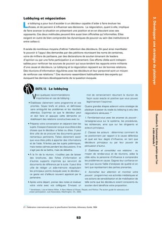 53
3.Développerunestratégiedeplaidoyer
Question5.Commentêtrecertainquel’on
aétéentendu?
Lobbying et négociation
Le lobbying a pour but d’accéder à un décideur capable d’aider à faire évoluer les
choses, et de parvenir à inﬂuencer ses décisions. La négociation, quant à elle, implique
de faire avancer la situation en présentant une position et en en discutant avec ses
opposants. Ces deux méthodes peuvent être aussi bien ofﬁcielles qu’informelles. Elles
exigent en outre de bien comprendre les dynamiques de pouvoir au sein des institutions et
entre celles-ci.
Il existe de nombreux moyens d’attirer l’attention des décideurs. On peut ainsi manifester
le pouvoir à l’appui des demandes par des pétitions réunissant les noms de centaines,
voire de milliers de partisans, par des déclarations de soutien émanant de leaders
d’opinion ou par une forte participation à un événement. Ces efforts ciblés sont indispen-
sables pour renforcer les sources de pouvoir qui sous-tendent les rapports entre militants
d’une cause et décideurs. Le lobbying et la négociation reposent sur de bonnes relations.
Des réunions d’information régulières avec les décideurs et leur personnel sont un moyen
de renforcer ces relations.21
Ces réunions rassemblent habituellement des experts qui
évoquent les derniers développements de la question évoquée.
21 Fédération internationale pour la planiﬁcation familiale, Advocacy Guide, 1994
Voici quelques recommandations
importantes en cas de lobbying :
priorités. Soyez brefs et précis, et déﬁnissez
sans ambiguïté les problèmes et les résultats
attendus. Exprimez ce que le décideur peut
et doit faire et appuyez cette démarche en
établissant des relations constructives avec lui.
sujets. Essayez d’associer ce que vous dites à des
choses que le décideur a faites ou dites. Il peut
être utile de se procurer les documents gouver-
nementaux pertinents. Faites clairement savoir
que vous êtes prêts à apporter des informations
et de l’aide. N’évitez pas les sujets polémiques,
mais restez calmes pendant les discussions. Il ne
s’agit pas de se battre, mais de débattre.
des brochures, des ﬁches d’information et
d’autres supports imprimés qui serviront de
documents de référence par la suite. Il peut être
utile de rédiger un aide-mémoire récapitulant
les principaux points évoqués avec le décideur ;
ce geste est d’ailleurs souvent apprécié par le
partenaire.
votre visite avec vos collègues. Envoyez un
mot de remerciement résumant la réunion de
façon aussi exacte et positive que vous pouvez
légitimement l’exprimer.
Quatre grandes étapes aideront votre stratégie de
plaidoyer à passer du stade du lobbying à celui des
négociations sérieuses :*
1. Familiarisez-vous avec les arcanes du pouvoir :
renseignez-vous sur le système, les procédures,
les échéances, ainsi que sur les dirigeants et
acteurs principaux.
2. Classez les acteurs : déterminez comment ils
se positionnent par rapport à la cause défendue
et quel est leur degré d’inﬂuence, en tant que
décideurs principaux ou par leur pouvoir de
persuasion d’autrui.
3. Établissez et consolidez vos relations : au
moyen de rendez-vous et de réunions, aidez la
cible et/ou la personne d’inﬂuence à comprendre
les problèmes en cause. Gagnez leur conﬁance en
tant que source ﬁable d’analyses de qualité et en
tant que représentant des parties prenantes.
4. Accrochez leur attention et montrez votre
pouvoir : programmez vos activités médiatiques et
vos actions de sensibilisation et de mobilisation de
telle sorte que les décideurs soient conscients du
soutien dont bénéﬁcie votre proposition.
OUTIL 12. Le lobbying
* Veneklasen, Lisa et Valerie Miller, A New Weave of Power, People, and Politics: The action guide for advocacy and
citizen participation, Just Associates, Washington, DC, 2002.
 