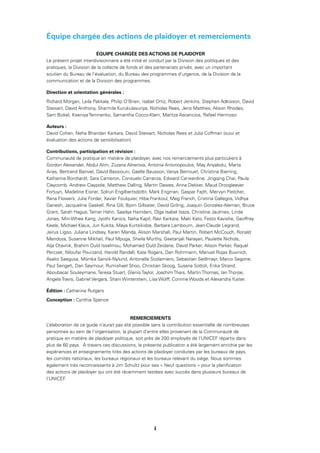 viii
Équipe chargée des actions de plaidoyer et remerciements
ÉQUIPE CHARGÉE DES ACTIONS DE PLAIDOYER
Le présent projet interdivisionnaire a été initié et conduit par la Division des politiques et des
pratiques, la Division de la collecte de fonds et des partenariats privés, avec un important
soutien du Bureau de l’évaluation, du Bureau des programmes d’urgence, de la Division de la
communication et de la Division des programmes.
Direction et orientation générales :
Richard Morgan, Leila Pakkala, Philip O’Brien, Isabel Ortiz, Robert Jenkins, Stephen Adkisson, David
Stewart, David Anthony, Sharmila Kurukulasuriya, Nicholas Rees, Jens Matthes, Alison Rhodes,
Sam Bickel, Kseniya Temnenko, Samantha Cocco-Klein, Maritza Ascencios, Rafael Hermoso
Auteurs :
David Cohen, Neha Bhandari Karkara, David Stewart, Nicholas Rees et Julia Coffman (suivi et
évaluation des actions de sensibilisation)
Contributions, participation et révision :
Communauté de pratique en matière de plaidoyer, avec nos remerciements plus particuliers à
Gordon Alexander, Abdul Alim, Zuzana Alnerova, Antonia Antonopoulos, May Anyabolu, Marta
Arias, Bertrand Bainvel, David Bassiouni, Gaelle Bausson, Vanya Berrouet, Christina Bierring,
Katharina Borchardt, Sara Cameron, Consuelo Carranza, Edward Carwardine, Jingqing Chai, Paula
Claycomb, Andrew Claypole, Matthew Dalling, Martin Dawes, Anna Dekker, Maud Droogleever
Fortuyn, Madeline Eisner, Solrun Engilbertsdottir, Mark Engman, Gaspar Fajth, Mervyn Fletcher,
Rana Flowers, Julie Forder, Xavier Foulquier, Hiba Frankoul, Meg French, Cristina Gallegos, Vidhya
Ganesh, Jacqueline Gaskell, Rina Gill, Bjorn Gillsater, David Girling, Joaquin Gonzalez-Aleman, Bruce
Grant, Sarah Hague, Tamar Hahn, Saadya Hamdani, Olga Isabel Isaza, Christine Jaulmes, Linda
Jones, Min-Whee Kang, Jyothi Kanics, Neha Kapil, Ravi Karkara, Maki Kato, Festo Kavishe, Geoffrey
Keele, Michael Klaus, Jun Kukita, Maya Kurtsikidze, Barbara Lambourn, Jean-Claude Legrand,
Jairus Ligoo, Juliana Lindsey, Karen Manda, Alison Marshall, Paul Martin, Robert McCouch, Ronald
Mendoza, Susanne Mikhail, Paul Mpuga, Sheila Murthy, Geetanjali Narayan, Paulette Nichols,
Alja Otavnik, Brahim Ould Isselmou, Mohamed Ould Zeidane, David Parker, Alison Parker, Raquel
Perczek, Niloufar Pourzand, Harold Randall, Kate Rogers, Dan Rohrmann, Manuel Rojas Buvinich,
Asako Saegusa, Monika Sanvik-Nylund, Antonella Scolamiero, Sebastian Sedlmayr, Marco Segone,
Paul Sengeh, Dan Seymour, Rumishael Shoo, Christian Skoog, Susana Sottoli, Erika Strand,
Aboubacar Souleymane, Teresa Stuart, Glenis Taylor, Joachim Theis, Martin Thomas, Ian Thorpe,
Angela Travis, Gabriel Vergara, Shani Winterstein, Lisa Wolff, Corinne Woods et Alexandra Yuster.
Édition : Catherine Rutgers
Conception : Cynthia Spence
REMERCIEMENTS
L’élaboration de ce guide n’aurait pas été possible sans la contribution essentielle de nombreuses
personnes au sein de l’organisation, la plupart d’entre elles provenant de la Communauté de
pratique en matière de plaidoyer politique, soit près de 200 employés de l’UNICEF répartis dans
plus de 60 pays. À travers ces discussions, la présente publication a été largement enrichie par les
expériences et enseignements tirés des actions de plaidoyer conduites par les bureaux de pays,
les comités nationaux, les bureaux régionaux et les bureaux relevant du siège. Nous sommes
également très reconnaissants à Jim Schultz pour ses « Neuf questions » pour la planiﬁcation
des actions de plaidoyer qui ont été récemment testées avec succès dans plusieurs bureaux de
l’UNICEF.
i
 