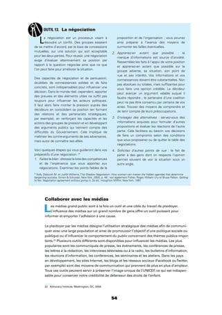 54
Collaborer avec les médias
Les médias grand public sont à la fois un outil et une cible du travail de plaidoyer.
L’inﬂuence des médias sur un grand nombre de gens offre un outil puissant pour
informer et emporter l’adhésion à une cause.
Le plaidoyer par les médias désigne l’utilisation stratégique des médias aﬁn de communi-
quer avec une large population et ainsi de promouvoir l’objectif d’une politique sociale ou
publique ou d’inﬂuencer le comportement du public concernant des thèmes publics impor-
tants.22
Plusieurs outils différents sont disponibles pour inﬂuencer les médias. Les plus
populaires sont les communiqués de presse, les événements, les conférences de presse,
les lettres à la rédaction, les interviews télévisées ou à la radio, les bulletins d’information,
les réunions d’information, les conférences, les séminaires et les ateliers. Dans les pays
en développement, les sites Internet, les blogs et les réseaux sociaux (Facebook ouTwitter,
par exemple) sont des moyens de communication qui prennent de plus en plus d’ampleur.
Tous ces outils peuvent servir à préserver l’image unique de l’UNICEF, ce qui est indispen-
sable pour conserver notre crédibilité de défenseur des droits de l’enfant.
22 Advocacy Institute, Washington, DC, 2004.
La négociation est un processus visant à
résoudre un conﬂit. Des groupes essaient
de se mettre d’accord, par le biais de concessions
mutuelles, sur une solution qui soit acceptable
pour les deux parties. Pour réussir, une négociation
exige d’évaluer attentivement sa position par
rapport à la question négociée ainsi que ce que
l’on peut faire pour améliorer la situation.
Des capacités de négociation et de persuasion,
doublées de connaissances solides et de faits
concrets, sont indispensables pour inﬂuencer une
décision. Dans le monde réel, cependant, apporter
des preuves et des éléments utiles ne sufﬁt pas
toujours pour inﬂuencer les acteurs politiques.
Il faut alors faire monter la pression auprès des
décideurs en consolidant sa position (en formant
des relations et des partenariats stratégiques,
par exemple), en renforçant les capacités et les
actions des groupes de pression et en développant
des arguments publics qui tiennent compte des
difﬁcultés du Gouvernement. Cela implique de
maîtriser les contre-arguments de ses adversaires,
mais aussi de connaître ses alliés.
Voici quelques étapes qui vous guideront dans vos
préparatifs d’une négociation :*
1. Faites le bilan : dressez la liste des compétences
et de l’expérience que vous apportez aux
négociations. Examinez les points faibles de la
proposition et de l’organisation ; vous pourrez
ainsi préparer à l’avance des moyens de
surmonter les failles éventuelles.
2. Apprenez-en autant que possible : le
manque d’informations est source d’anxiété.
Rassemblez les faits à l’appui de votre position
et apprenez-en autant que possible sur le
groupe adverse, sa situation, son point de
vue et ses intérêts. Vos informations et vos
connaissances doivent être substantielles. Non
pas absolues ou totales, mais sufﬁsantes pour
vous faire une opinion crédible. Le décideur
peut avancer un argument valable auquel il
faudra répondre ; le partenaire d’une coalition
peut ne pas être convaincu par certains de vos
actes. Trouvez des moyens de comprendre et
de tenir compte de leurs préoccupations.
3. Envisagez des alternatives : servez-vous des
informations acquises pour formuler d’autres
propositions et évaluer les réactions de l’autre
partie. Cela facilitera au besoin vos décisions
de faire un compromis selon des conditions
que vous proposerez ou de quitter la table des
négociations.
4. Sollicitez d’autres points de vue : le fait de
parler à des gens dont on respecte l’opinion
permet souvent de voir la situation sous un
autre angle.
OUTIL 13. La négociation
* Kolb, Deborah M. et Judith Williams, The Shadow Negotiation: How women can master the hidden agendas that determine
bargaining success, Simon  Schuster, New York, 2000, p. 48 ; voir également Fisher, Roger, William Ury et Bruce Patton, Getting
to Yes: Negotiation agreement without giving in, 2e éd., Houghton Mifﬂin, New York, 1991.
 