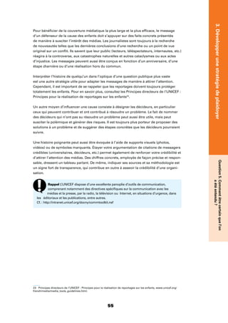 55
3.Développerunestratégiedeplaidoyer
Question5.Commentêtrecertainquel’on
aétéentendu?
Pour bénéﬁcier de la couverture médiatique la plus large et la plus efﬁcace, le message
d’un défenseur de la cause des enfants doit s’appuyer sur des faits concrets présentés
de manière à susciter l’intérêt des médias. Les journalistes sont toujours à la recherche
de nouveautés telles que les dernières conclusions d’une recherche ou un point de vue
original sur un conﬂit. Ils savent que leur public (lecteurs, téléspectateurs, internautes, etc.)
réagira à la controverse, aux catastrophes naturelles et autres cataclysmes ou aux actes
d’injustice. Les messages peuvent aussi être conçus en fonction d’un anniversaire, d’une
étape charnière ou d’une réalisation hors du commun.
Interpréter l’histoire de quelqu’un dans l’optique d’une question publique plus vaste
est une autre stratégie utile pour adapter les messages de manière à attirer l’attention.
Cependant, il est important de se rappeler que les reportages doivent toujours protéger
totalement les enfants. Pour en savoir plus, consultez les Principes directeurs de l’UNICEF :
Principes pour la réalisation de reportages sur les enfants23
.
Un autre moyen d’inﬂuencer une cause consiste à désigner les décideurs, en particulier
ceux qui peuvent contribuer et ont contribué à résoudre un problème. Le fait de nommer
des décideurs qui n’ont pas su résoudre un problème peut aussi être utile, mais peut
susciter la polémique et générer des risques. Il est toujours plus porteur de proposer des
solutions à un problème et de suggérer des étapes concrètes que les décideurs pourraient
suivre.
Une histoire poignante peut aussi être évoquée à l’aide de supports visuels (photos,
vidéos) ou de symboles marquants. Étayer votre argumentation de citations de messagers
crédibles (universitaires, décideurs, etc.) permet également de renforcer votre crédibilité et
d’attirer l’attention des médias. Des chiffres concrets, employés de façon précise et respon-
sable, dressent un tableau parlant. De même, indiquer ses sources et sa méthodologie est
un signe fort de transparence, qui contribue en outre à asseoir la crédibilité d’une organi-
sation.
23 Principes directeurs de l’UNICEF : Principes pour la réalisation de reportages sur les enfants, www.unicef.org/
french/media/media_tools_guidelines.html.
Rappel L’UNICEF dispose d’une excellente panoplie d’outils de communication,
comprenant notamment des directives spéciﬁques sur la communication avec les
médias et la presse, par la radio, la télévision ou Internet, en situations d’urgence, dans
les éditoriaux et les publications, entre autres.
Cf. : http://intranet.unicef.org/docny/commtoolkit.nsf
 