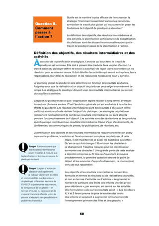 58
Quelle est la manière la plus efﬁcace de faire avancer la
stratégie ? Comment rassembler les bonnes personnes,
symboliser le travail plus global qui nous attend et poser les
fondations de l’objectif de plaidoyer à atteindre ?
La déﬁnition des objectifs, des résultats intermédiaires et
des activités, la planiﬁcation participative et la budgétisation
du plaidoyer sont des étapes incontournables pour que le
travail de plaidoyer passe de la planiﬁcation à l’action.
Déﬁnition des objectifs, des résultats intermédiaires et des
activités
Àce stade de la planiﬁcation stratégique, l’analyse qui sous-tend le travail de
plaidoyer est terminée. Elle doit à présent être traduite dans un plan d’action. Le
plan d’action du plaidoyer déﬁnit le travail à accomplir de façon claire et orientée sur les
résultats pour sa mise en œuvre. Il doit détailler les activités qui seront entreprises, leurs
responsables, leur délai de réalisation et les ressources nécessaires pour y parvenir.
Le planning global du plaidoyer sera déterminé en fonction des résultats souhaités.
Rappelez-vous que la réalisation d’un objectif de plaidoyer peut exiger énormément de
temps. Les stratégies de plaidoyer doivent viser des résultats intermédiaires qui seront
plus rapides à atteindre.
L’objectif du plaidoyer est ce que l’organisation espère réaliser à long terme, éventuel-
lement sur plusieurs années. C’est l’évolution générale qui est souhaitée à la suite des
efforts de plaidoyer. Les résultats intermédiaires sont des résultats à plus court terme
qu’il faut atteindre aﬁn de réaliser l’objectif du plaidoyer. Les stratégies de plaidoyer
comportent habituellement de nombreux résultats intermédiaires qui sont atteints
pendant l’accomplissement de l’objectif. Les activités sont des réalisations et des produits
spéciﬁques qui contribuent aux résultats intermédiaires. Il peut s’agir d’événements, de
conférences, de communiqués de presse, de publications, de réunions, etc.
L’identiﬁcation des objectifs et des résultats intermédiaires requiert une réﬂexion analy-
tique sur le problème, la solution et l’environnement complexe du plaidoyer. À cette
étape, il est important de se poser les questions suivantes :
Qu’est-ce qui doit changer ? Quels sont les obstacles à
ce changement ? Quelles mesures peut-on prendre pour
surmonter ces obstacles ? Une grande partie de cette analyse
a déjà été entreprise au ﬁl des neuf questions évoquées
précédemment, la première question servant de point de
départ et les suivantes d’approfondissement. Le moment est
venu de tout rassembler.
Les objectifs et les résultats intermédiaires doivent être
formulés en termes de résultats ou de réalisations souhaités,
et non en termes d’activités ou d’actions. « Augmenter le
nombre de partisans des droits des enfants chez les princi-
paux décideurs », par exemple, est centré sur les activités.
Une formulation axée sur les résultats serait : « Les décideurs
X,Y et Z feront preuve de plus de soutien des droits
des enfants en appelant à augmenter le ﬁnancement de
l’enseignement primaire des ﬁlles et des garçons. »
Question 8.
Comment
passer à
l’action ?
Rappel Il arrive souvent que
les résultats intermédiaires
soient modiﬁés à mesure que
la planiﬁcation et la mise en oeuvre du
plaidoyer évoluent.
Rappel Le plan d’action de
plaidoyer doit également :
a) indiquer clairement les rôles
et responsabilités que les auteurs
du plaidoyer, différentes sections de
l’UNICEF et partenaires assumeront,
b) faire preuve de souplesse – en
termes d’heures du personnel et de
moyens ﬁnanciers affectés – aﬁn de
pouvoir s’adapter à des possibilités et
problèmes inattendus
 