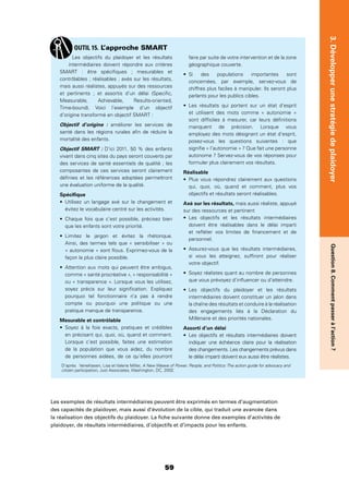 59
3.DévelopperunestratégiedeplaidoyerQuestion8.Commentpasseràl’action?
Les exemples de résultats intermédiaires peuvent être exprimés en termes d’augmentation
des capacités de plaidoyer, mais aussi d’évolution de la cible, qui traduit une avancée dans
la réalisation des objectifs du plaidoyer. La ﬁche suivante donne des exemples d’activités de
plaidoyer, de résultats intermédiaires, d’objectifs et d’impacts pour les enfants.
Les objectifs du plaidoyer et les résultats
intermédiaires doivent répondre aux critères
SMART : être spéciﬁques ; mesurables et
contrôlables ; réalisables ; axés sur les résultats,
mais aussi réalistes, appuyés sur des ressources
et pertinents ; et assortis d’un délai (Speciﬁc,
Measurable, Achievable, Results-oriented,
Time-bound). Voici l’exemple d’un objectif
d’origine transformé en objectif SMART :
Objectif d’origine : améliorer les services de
santé dans les régions rurales aﬁn de réduire la
mortalité des enfants.
Objectif SMART : D’ici 2011, 50 % des enfants
vivant dans cinq sites du pays seront couverts par
des services de santé essentiels de qualité ; les
composantes de ces services seront clairement
déﬁnies et les références adoptées permettront
une évaluation uniforme de la qualité.
Spéciﬁque
Utilisez un langage axé sur le changement et
évitez le vocabulaire centré sur les activités.
Chaque fois que c’est possible, précisez bien
que les enfants sont votre priorité.
Limitez le jargon et évitez la rhétorique.
Ainsi, des termes tels que « sensibiliser » ou
« autonomie » sont ﬂous. Exprimez-vous de la
façon la plus claire possible.
Attention aux mots qui peuvent être ambigus,
comme « santé procréative », « responsabilité »
ou « transparence ». Lorsque vous les utilisez,
soyez précis sur leur signiﬁcation. Expliquez
pourquoi tel fonctionnaire n’a pas à rendre
compte ou pourquoi une politique ou une
pratique manque de transparence.
Mesurable et contrôlable
Soyez à la fois exacts, pratiques et crédibles
en précisant qui, quoi, où, quand et comment.
Lorsque c’est possible, faites une estimation
de la population que vous aidez, du nombre
de personnes aidées, de ce qu’elles pourront
faire par suite de votre intervention et de la zone
géographique couverte.
Si des populations importantes sont
concernées, par exemple, servez-vous de
chiffres plus faciles à manipuler. Ils seront plus
parlants pour les publics cibles.
Les résultats qui portent sur un état d’esprit
et utilisent des mots comme « autonomie »
sont difﬁciles à mesurer, car leurs déﬁnitions
manquent de précision. Lorsque vous
employez des mots désignant un état d’esprit,
posez-vous les questions suivantes : que
signiﬁe « l’autonomie » ? Que fait une personne
autonome ? Servez-vous de vos réponses pour
formuler plus clairement vos résultats.
Réalisable
Plus vous répondrez clairement aux questions
qui, quoi, où, quand et comment, plus vos
objectifs et résultats seront réalisables.
Axé sur les résultats, mais aussi réaliste, appuyé
sur des ressources et pertinent
Les objectifs et les résultats intermédiaires
doivent être réalisables dans le délai imparti
et reﬂéter vos limites de ﬁnancement et de
personnel.
Assurez-vous que les résultats intermédiaires,
si vous les atteignez, sufﬁront pour réaliser
votre objectif.
Soyez réalistes quant au nombre de personnes
que vous prévoyez d’inﬂuencer ou d’atteindre.
Les objectifs du plaidoyer et les résultats
intermédiaires doivent constituer un jalon dans
la chaîne des résultats et conduire à la réalisation
des engagements liés à la Déclaration du
Millénaire et des priorités nationales.
Assorti d’un délai
Les objectifs et résultats intermédiaires doivent
indiquer une échéance claire pour la réalisation
des changements. Les changements prévus dans
le délai imparti doivent eux aussi être réalistes.
OUTIL 15. L’approche SMART
D’après Veneklasen, Lisa et Valerie Miller, A New Weave of Power, People, and Politics: The action guide for advocacy and
citizen participation, Just Associates, Washington, DC, 2002.
 