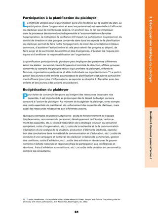 61
3.DévelopperunestratégiedeplaidoyerQuestion8.Commentpasseràl’action?
Participation à la planiﬁcation du plaidoyer
La méthode utilisée pour la planiﬁcation aura une incidence sur la qualité du plan. La
participation (dans l’organisation et avec les partenaires) est essentielle à l’efﬁcacité
du plaidoyer pour de nombreuses raisons. En premier lieu, le fait de s’impliquer
dans le processus décisionnel est indispensable à l’autonomisation et favorise
l’appropriation, la motivation, la conﬁance et l’impact. La participation du personnel, du
comité de direction et des groupes concernés dans tous les aspects de la planiﬁcation
du plaidoyer permet de faire naître l’engagement, de créer des orientations et idéaux
communs, d’accélérer l’action (même si cela peut ralentir les progrès au départ), de
faire surgir et de surmonter des conﬂits et des divergences, d’évaluer les risques poli-
tiques et d’améliorer la responsabilisation de l’organisation.
La planiﬁcation participative du plaidoyer peut impliquer des personnes différentes
selon les stades : personnel, hauts dirigeants et comités de direction, afﬁliés, groupes
concernés (y compris les groupes exclus à qui proﬁtera le plaidoyer), enfants et
femmes, organisations partenaires et alliés individuels ou organisationnels.27
La partici-
pation des jeunes et des enfants au processus de planiﬁcation s’est avérée particulière-
ment efﬁcace (pour plus d’informations, se reporter au chapitre 8 :Travailler avec des
enfants et des jeunes à des actions de plaidoyer).
Budgétisation du plaidoyer
Pour éviter de concevoir des plans qui exigent des ressources dépassant nos
capacités, il est important de se préoccuper dès le départ du budget qui sera
consacré à l’action de plaidoyer. Au moment de budgétiser le plaidoyer, tenez compte
des coûts essentiels de maintien et de renforcement des capacités de plaidoyer, mais
aussi des ressources nécessaires aux différentes actions.
Quelques exemples de postes budgétaires : coûts de fonctionnement de l’équipe
(déplacements, recrutement du personnel, développement de l’équipe, renforce-
ment des capacités, etc.) ; coûts d’élaboration de la stratégie (réunion du personnel
compétent, coûts d’organisation, etc.) ; coûts de la recherche et de la communication
(réalisation d’une analyse de la situation, production d’éléments crédibles, exploita-
tion des conclusions dans le matériel de communication et d’éducation, etc.) ; coûts de
conduite d’une campagne et du travail de plaidoyer (création de partenariats, gestion
des coalitions, coûts d’adhésion, etc.) ; coûts des activités en réseau avec le gouver-
nement à l’échelle nationale et régionale (frais de participation aux conférences et
réunions ; frais d’adhésion aux coalitions, etc.) ; et coûts de la dotation en personnel (y
compris les consultants).
27 D’après Veneklasen, Lisa et Valerie Miller, A New Weave of Power, People, and Politics:The action guide for
advocacy and citizen participation, Just Associates, Washington, DC, 2002.
 