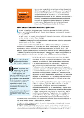 62
Comme pour tout projet de longue haleine, il est nécessaire de
vériﬁer les progrès réalisés en cours de route. Il est important
d’avoir les moyens d’apporter des corrections et de mettre
de côté les éléments de la stratégie qui ne fonctionnent pas.
Reprendre périodiquement les neuf questions pour la planiﬁca-
tion d’une campagne stratégique peut s’avérer remarquable-
ment utile au cours du processus d’évaluation28
. Un suivi et
une évaluation (SE) de qualité sont indispensables pour
s’assurer de l’efﬁcacité de la stratégie de plaidoyer.
Suivi et évaluation du travail de plaidoyer
Lorsque l’on parcourt ce guide pratique, il est important de savoir faire la différence
entre suivi et évaluation. D’après le Manuel des politiques et procédures de program-
mation de l’UNICEF :
Le suivi mesure les progrès accomplis dans la réalisation de résultats précis, par rapport
au plan de mise en œuvre d’une stratégie.
L’évaluation vise à déterminer de manière aussi systématique et objective que possible
la valeur ou la portée d’une stratégie.
Le guide s’appuie sur deux types d’évaluation : 1) l’évaluation de l’impact, qui mesure
les résultats d’une stratégie au niveau des gens et des communautés, et 2) l’évaluation
formative, qui mesure la qualité et l’efﬁcacité d’une stratégie en étudiant ce qui a été
accompli et dans quelles conditions. En matière de plaidoyer, le suivi des performances et
l’évaluation formative sont plus répandus que l’évaluation de l’impact ; par conséquent, la
plupart des idées présentées dans ce chapitre pour le SE seront utiles à cet égard.
L’évaluation de l’impact est moins fréquente car la plupart des
évaluations du travail de plaidoyer veulent surtout savoir si les
stratégies de plaidoyer ont atteint leurs objectifs (changement
d’un système, augmentation du ﬁnancement d’une politique
ou d’un programme, modiﬁcation d’une politique, etc.) et
s’intéressent moins aux répercussions, par exemple la question
de savoir si la situation des enfants et des femmes s’est améliorée
à la suite de l’effort de plaidoyer. L’évaluation de l’impact est
cependant un outil important. Il faut être plus attentif au suivi et à
l’évaluation de ce qui se passe après la réalisation d’un objectif de
plaidoyer, en se concentrant sur l’application et la pérennisation
de cet objectif et ses avantages pour les enfants et les femmes.
Pour tirer le meilleur parti de l’évaluation, le suivi et l’évaluation
du travail de plaidoyer peuvent et doivent servir un objectif
d’apprentissage stratégique ; le suivi doit permettre aux
organisations d’apprendre au fur et à mesure et d’adapter leurs
stratégies en fonction de l’évolution des situations. Cela suppose
d’intégrer l’évaluation et une réﬂexion en ce sens dans la prise
de décisions stratégiques et d’apporter des données à jour en
vue de réﬂéchir et d’agir. Cela implique également d’intégrer
l’évaluation dans l’effort de plaidoyer de manière à ce qu’elle
puisse inﬂuencer le processus29
. Ainsi positionnés, le suivi et l’évaluation peuvent jouer un
rôle décisif dans la réussite d’une stratégie de plaidoyer.
28 D’après Jim Schultz, Strategy Development: Key Questions for Developing an Advocacy Strategy. http://www.
democracyctr.org/advocacy/strategy.htm
29 Coffman, Julia et al., Evaluation for Strategic Learning: Principles, practice, and tools, Center for Evaluation
Innovation and Innovation Network, Washington, DC (à paraître) ; et Healy, John A., « What is Strategic Learning and
How DoYou Develop an Organizational Culture that Encourages It? », inThe Evaluation Exchange, vol. 11, n° 2, p. 8.
Question 9.
Comment
évaluer notre
action ?
Rappel Le Chapitre 4 est
entièrement consacré au
SE en matière de plaidoyer.
Rappel Le plaidoyer étant
souvent un effort durable
impliquant de nombreux
acteurs, il requiert une
approche du SE qui tienne compte
de la nature unique, collaborative
et complexe du travail de plaidoyer.
Ce dernier s’effectue en outre dans
un environnement dynamique
qui évolue rapidement, ce qui
exige de la souplesse et rend le
suivi et l’évaluation d’autant plus
nécessaires.
D’après Global Capacity Building Workshop
on Community and Child Centred Advocacy,
Building Capacity in Advocacy to End
Violence against Children, Save the Children,
2006
 