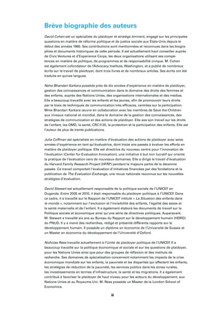 iv
Brève biographie des auteurs
David Cohen est un spécialiste du plaidoyer et stratège éminent, engagé sur les principales
questions en matière de réforme politique et de justice sociale aux États-Unis depuis le
début des années 1960. Ses contributions sont mentionnées et reconnues dans les biogra-
phies et documents historiques de cette période. Il est actuellement haut conseiller auprès
de Civic Ventures et d’Experience Corps, les deux organisations utilisant ses compé-
tences en matière de politique, de programmes et de responsabilité civique. M. Cohen
est également cofondateur de l’Advocacy Institute, Washington, et a publié de nombreux
écrits sur le travail de plaidoyer, dont trois livres et de nombreux articles. Ses écrits ont été
traduits en quinze langues.
Neha Bhandari Karkara possède près de dix années d’expérience en matière de plaidoyer,
gestion des connaissances et communication dans le domaine des droits des femmes et
des enfants, auprès des Nations Unies, des organisations internationales et des médias.
Elle a beaucoup travaillé avec les enfants et les jeunes, aﬁn de promouvoir leurs droits
par le biais de techniques de communication très efﬁcaces, centrées sur la participation.
Mme Bhandari Karkara œuvre en collaboration avec les membres de Save the Children
aux niveaux national et mondial, dans le domaine de la gestion des connaissances, des
stratégies de communication et des actions de plaidoyer. Elle axe son travail sur les droits
de l’enfant, les OMD, la santé, CRC@20, la protection et la participation des enfants. Elle est
l’auteur de plus de trente publications.
Julia Coffman est spécialiste en matière d’évaluation des actions de plaidoyer avec seize
années d’expérience en tant qu’évaluatrice, dont treize ans passés à évaluer les efforts en
matière de plaidoyer politique. Elle est directrice du nouveau centre pour l’innovation de
l’évaluation (Center for Evaluation Innovation), une initiative à but non lucratif qui oriente
la pratique de l’évaluation vers de nouveaux domaines. Elle a dirigé le travail d’évaluation
du Harvard Family Research Project (HFRP) pendant la majeure partie de la décennie
passée. Ce travail comportait l’évaluation d’initiatives ﬁnancées par des fondations et la
publication de The Evaluation Exchange, une revue nationale reconnue sur les nouvelles
stratégies d’évaluation.
David Stewart est actuellement responsable de la politique sociale de l’UNICEF en
Ouganda. Entre 2005 et 2010, il était responsable du plaidoyer politique à l’UNICEF. Dans
ce cadre, il a travaillé sur le Rapport de l’UNICEF intitulé « La Situation des enfants dans
le monde », notamment sur l’exclusion et l’invisibilité des enfants, l’égalité des sexes et
la santé maternelle et de l’enfant. Il a également élaboré les documents de travail sur la
Politique sociale et économique ainsi qu’une série de directives politiques. Auparavant,
M. Stewart a travaillé six ans au Bureau du Rapport sur le développement humain (HDRO)
du PNUD. Il y a mené des recherches, rédigé et présenté différents rapports sur le
développement humain. Il possède un diplôme en économie de l’Université de Sussex et
un Master en économie du développement de l’Université d’Oxford.
Nicholas Rees travaille actuellement à l’Unité de plaidoyer politique de l’UNICEF. Il a
beaucoup travaillé sur la politique économique et sociale et sur les questions de plaidoyer,
pour les Nations Unies ainsi que pour des groupes de réﬂexion et des instituts de
recherche. Ses domaines de spécialisation concernent notamment les impacts de la crise
économique mondiale sur les enfants, la pauvreté et les disparités qui affectent les enfants,
les stratégies de réduction de la pauvreté, les services publics dans les zones rurales,
les investissements en termes d’infrastructure, la santé et les migrations. Il a également
contribué à favoriser le plaidoyer de haut niveau pour les acteurs du développement, aux
Nations Unies et au Royaume-Uni. M. Rees possède un Master de la London School of
Economics.
ii
 
