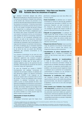 69
3.DévelopperunestratégiedeplaidoyerQuestion9.Commentévaluernotreaction?
Le plaidoyer humanitaire désigne des efforts
volontaires appuyés sur des faits prouvés et visant
à convaincre les décideurs d’adopter des politiques
et de prendre des mesures de promotion et de
protection des droits des enfants et des femmes dans
les situations humanitaires.* Il cherche à transmettre
la légitimité et le caractère prioritaire de leurs points
de vue, aﬁn d’aider à combler les lacunes critiques
des programmes ou politiques humanitaires. La
version révisée des Principaux engagements pour
les enfants dans l’action humanitaire (CCC) déﬁnit
une situation humanitaire comme une circonstance
dans laquelle les besoins humanitaires présentent
une ampleur et une complexité sufﬁsantes pour
réclamer une aide et des ressources extérieures
importantes et, dans les cas où une réponse multi-
sectorielle est nécessaire, avec la participation d’un
large éventail d’acteurs humanitaires internationaux.
De même, le plaidoyer est un composant essentiel
de la réponse de l’UNICEF aux situations fragiles
ou de sortie de crise, qui posent des difﬁcultés
différentes des contextes humanitaires ou de
développement.
Les situations humanitaires et de sortie de crise
(qu’il s’agisse d’un conﬂit ou d’une catastrophe)
présentent également des situations d’urgence
particulières qui exigent une approche stratégique,
coordonnée et limitée dans le temps pour un
plaidoyer adapté au pays sur les questions les plus
sensibles. Cela demande de coordonner les acteurs
à tous les niveaux de l’organisation.
En vertu de l’impératif qui impose à l’UNICEF
d’entreprendre son plaidoyer humanitaire en
respectant les principes ci-dessus, le plaidoyer doit
être pleinement intégré à la réponse humanitaire
globale de l’UNICEF. Il doit s’appuyer sur les
structures existant dans ce domaine dans et entre
les bureaux. Comme les plaidoyers dans d’autres
situations, le plaidoyer humanitaire peut être
public ou privé, ou encore panacher les deux. Une
approche stratégique structurée doit en outre prévoir
des actions de plaidoyer en provenance des bureaux
de pays, des bureaux régionaux et du siège à la fois
corrélés et se renforçant mutuellement. Mais sans
une planiﬁcation et une coordination minutieuses,
les actions menées à un niveau peuvent saper les
efforts menés à un autre niveau.
Opportunités et risques du plaidoyer
humanitaire
Un plaidoyer humanitaire ayant fait l’objet d’une
planiﬁcation stratégique peut avoir des effets à de
nombreux égards :
Le plaidoyer pour un espace
humanitaire (y compris la sécurité des travailleurs
humanitaires) peut permettre à l’UNICEF et à ses
partenaires d’apporter une aide humanitaire. Le
fait d’observer des principes humanitaires est
une stratégie de gestion des risques cruciale qui
garantit la sécurité et la fourniture des services.
Le plaidoyer est
utilisé auprès des forces armées et des entités
non étatiques pour obtenir, par exemple, des plans
d’action visant à libérer les enfants enrôlés dans
les groupes armés** ou leur réinsertion ultérieure
dans leur communauté.
Il peut aussi bien
s’agir de questions de protection fondamentales,
comme le droit à recevoir des secours, que
d’approches beaucoup plus exhaustives.
Sensibilisation et actions internationales et
nationales visant à améliorer la situation des
enfants et des femmes vivant dans un contexte
particulier.
À l’aide de faits crédibles, le plaidoyer peut
mobiliser les ressources permettant d’élargir les
programmes aux échelles nationales et régionales,
pour autoriser une approche transfrontalière d’un
problème. Les preuves peuvent également étayer
un plaidoyer pour la prévention et la préparation,
conformément à l’initiative sur les principes et
bonnes pratiques d’action humanitaire.
Les situations d’urgence offrent parfois des
opportunités de créer ou de modiﬁer des politiques
gouvernementales, des décisions budgétaires ou
la législation, ouvrant ainsi la voie à des avantages
à long terme.
Point d’entrée pour l’initiation d’une évolution
sur le long terme. Le plaidoyer peut s’inscrire dans
une vision plus vaste destinée à exploiter l’accès et
les partenariats récemment établis pour garantir le
ﬁnancement, renforcer les capacités nationales, voire
contribuer à des transformations sociales positives,
susceptibles de permettre aux groupes marginalisés
de faire valoir leurs droits.
Le plaidoyer humanitaire : faire face aux besoins
humains dans les situations d’urgence
GROS
PLAN
* Principaux engagements pour les enfants dans l’action humanitaire (à paraître), UNICEF, 2010, et Saving Lives, Protecting
Children: Advocacy in Emergencies, UNICEF, 2008.
** Dans certaines situations, le plaidoyer peut empiéter sur des négociations humanitaires. Il est alors nécessaire de se référer
aux Directives de l’ONU pour les négociations humanitaires avec des groupes armés http://ochaonline.un.org/humanitariannegotia-
tions/Documents/Guidelines.pdf (en anglais).
 