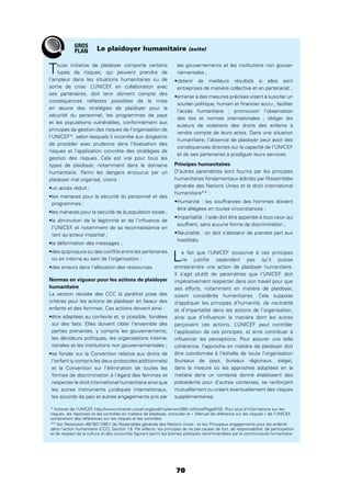 70
Le plaidoyer humanitaire (suite)
Toute initiative de plaidoyer comporte certains
types de risques, qui peuvent prendre de
l’ampleur dans les situations humanitaires ou de
sortie de crise. L’UNICEF, en collaboration avec
ses partenaires, doit tenir dûment compte des
conséquences néfastes possibles de la mise
en œuvre des stratégies de plaidoyer pour la
sécurité du personnel, les programmes de pays
et les populations vulnérables, conformément aux
principes de gestion des risques de l’organisation de
l’UNICEF*, selon lesquels il incombe aux dirigeants
de procéder avec prudence dans l’évaluation des
risques et l’application concrète des stratégies de
gestion des risques. Cela est vrai pour tous les
types de plaidoyer, notamment dans le domaine
humanitaire. Parmi les dangers encourus par un
plaidoyer mal organisé, citons :
programmes ;
l’UNICEF, et notamment de sa reconnaissance en
tant qu’acteur impartial ;
ou en interne au sein de l’organisation ;
Normes en vigueur pour les actions de plaidoyer
humanitaire
La version révisée des CCC (à paraître) pose des
critères pour les actions de plaidoyer en faveur des
enfants et des femmes. Ces actions doivent ainsi :
sur des faits. Elles doivent cibler l’ensemble des
parties prenantes, y compris les gouvernements,
les décideurs politiques, les organisations interna-
tionales et les institutions non gouvernementales ;
l’enfant (y compris les deux protocoles additionnels)
et la Convention sur l’élimination de toutes les
formes de discrimination à l’égard des femmes et
respecter le droit international humanitaire ainsi que
les autres instruments juridiques internationaux,
les accords de paix et autres engagements pris par
les gouvernements et les institutions non gouver-
nementales ;
entreprises de manière collective et en partenariat ;
soutien politique, humain et ﬁnancier accru ; faciliter
l’accès humanitaire ; promouvoir l’observation
des lois et normes internationales ; obliger les
auteurs de violations des droits des enfants à
rendre compte de leurs actes. Dans une situation
humanitaire, l’absence de plaidoyer peut avoir des
conséquences directes sur la capacité de l’UNICEF
et de ses partenaires à prodiguer leurs services.
Principes humanitaires
D’autres paramètres sont fournis par les principes
humanitaires fondamentaux édictés par l’Assemblée
générale des Nations Unies et le droit international
humanitaire** :
être allégées en toutes circonstances ;
souffrent, sans aucune forme de discrimination ;
hostilités.
Le fait que l’UNICEF souscrive à ces principes
ne justiﬁe cependant pas qu’il puisse
entreprendre une action de plaidoyer humanitaire.
Il s’agit plutôt de paramètres que l’UNICEF doit
impérativement respecter dans son travail pour que
ses efforts, notamment en matière de plaidoyer,
soient considérés humanitaires. Cela suppose
d’appliquer les principes d’humanité, de neutralité
et d’impartialité dans les actions de l’organisation,
ainsi que d’inﬂuencer la manière dont les autres
perçoivent ces actions. L’UNICEF peut contrôler
l’application de ces principes, et ainsi contribuer à
inﬂuencer les perceptions. Pour assurer une telle
cohérence, l’approche en matière de plaidoyer doit
être coordonnée à l’échelle de toute l’organisation
(bureaux de pays, bureaux régionaux, siège),
dans la mesure où les approches adoptées en la
matière dans un contexte donné établissent des
précédents pour d’autres contextes, se renforçant
mutuellement ou créant éventuellement des risques
supplémentaires.
GROS
PLAN
* Intranet de l’UNICEF, http://www.intranet.unicef.org/exd/Implement360.nsf/root/Page0102. Pour plus d’informations sur les
risques, les réponses et les contrôles en matière de plaidoyer, consulter le « Manuel de référence sur les risques » de l’UNICEF,
comprenant des références sur les risques et les contrôles.
** Voir Résolution 46/182 (1991) de l’Assemblée générale des Nations Unies ; et les Principaux engagements pour les enfants
dans l’action humanitaire (CCC), Section 1.6. Par ailleurs, les principes de ne pas causer de tort, de responsabilité, de participation
et de respect de la culture et des coutumes ﬁgurent parmi les bonnes pratiques recommandées par la communauté humanitaire.
 