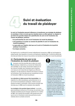 4.Suivietévaluationdutravaildeplaidoyer
7171
Le suivi et l’évaluation peuvent inﬂuencer et transformer une stratégie de plaidoyer
et contribuer à faire en sorte que les résultats aient un effet optimal. Le chapitre 4,
qui décrit les grandes étapes de la planiﬁcation du suivi et de l’évaluation des
travaux de plaidoyer, présente :
les particularités du suivi et de l’évaluation du travail de plaidoyer ;
cinq questions à se poser au moment de planiﬁer le suivi et l’évaluation du
travail de plaidoyer ;
un gros plan sur l’équité, ainsi que sur le suivi et l’évaluation du travail de
plaidoyer humanitaire ;
les étapes suivantes.
Ce chapitre est un condensé de l’annexe intégralement consacrée au SE qui accompagne le
présent guide, dans laquelle on trouvera une explication détaillée des 17 outils de collecte des
données permettant de mesurer les produits, les résultats et les effets d’un travail de plaidoyer.
4.1 Particularités du suivi et de
l’évaluation du travail de plaidoyer
L’évaluation doit être planiﬁée dès le début du travail
de plaidoyer, idéalement au moment de l’élaboration
de la stratégie, ou peu après. Ce principe s’appuie sur le
fait, dûment constaté, que l’évaluation peut constituer
une ressource clé lorsqu’elle est intégrée aux efforts de
plaidoyer, car elle soutient et inﬂuence les travaux à mesure
qu’ils évoluent. Parmi les éléments qui caractérisent le suivi
et l’évaluation (SE) du travail de plaidoyer :
Les calendriers et délais peuvent être imprévisibles. Les
objectifs d’un effort de plaidoyer, particulièrement en ce
qui concerne les plaidoyers politiques, mettent souvent
plusieurs années à s’accomplir. Il faut souvent recueillir des
données pour le SE avant la réalisation des objectifs.
Les stratégies et les grandes étapes évoluent. Les straté-
gies de plaidoyer évoluant au ﬁl du temps, les activités et les
résultats souhaités peuvent changer rapidement. En matière
de SE, cela implique de procéder à des ajustements pour
que le suivi et l’évaluation soient plus pertinents et plus
réalistes dans le contexte concerné.
4 Suivi et évaluation
du travail de plaidoyer
Rappel Le travail de
plaidoyer de l’UNICEF
est fondé sur les droits de
l’homme et adhère à des
valeurs interconnectées : la
reconnaissance de l’universalité
des droits de l’homme, la prise en
compte de la diversité, la garantie
d’une distribution équitable des
ressources et l’assurance que
les personnes concernées par
un problème sont représentées
pendant la prise de décision et
capables de défendre elles-mêmes
leurs droits.Tout plaidoyer de
l’UNICEF est nécessairement évalué
en fonction de sa contribution à la
promotion de valeurs basées sur les
droits de l’homme. Cette approche,
appelée évaluation fondée sur des
valeurs, implique de juger du degré
d’intégration des valeurs dans
la pratique, mais aussi d’utiliser
ces valeurs dans la conduite des
évaluations.
 